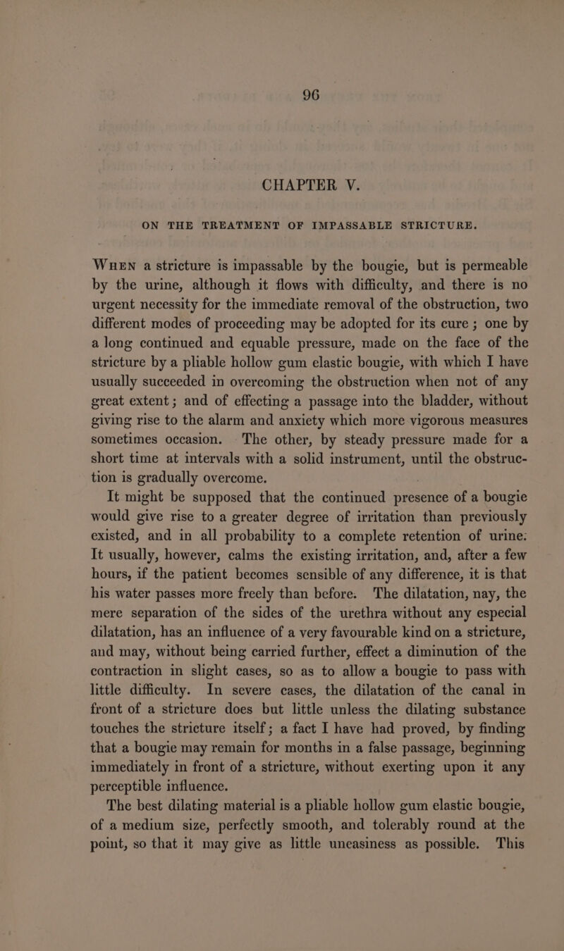 CHAPTER V. ON THE TREATMENT OF IMPASSABLE STRICTURE. WueEN a stricture is impassable by the bougie, but is permeable by the urine, although it flows with difficulty, and there is no urgent necessity for the immediate removal of the obstruction, two different modes of proceeding may be adopted for its cure ; one by a long continued and equable pressure, made on the face of the stricture by a pliable hollow gum elastic bougie, with which I have usually succeeded in overcoming the obstruction when not of any great extent ; and of effecting a passage into the bladder, without giving rise to the alarm and anxiety which more vigorous measures sometimes occasion. The other, by steady pressure made for a short time at intervals with a solid sa na until the obstruc- tion is gradually overcome. It might be supposed that the continued presence of a bougie would give rise to a greater degree of irritation than previously existed, and in all probability to a complete retention of urine: It usually, however, calms the existing irritation, and, after a few hours, if the patient becomes sensible of any difference, it is that his water passes more freely than before. The dilatation, nay, the mere separation of the sides of the urethra without any especial dilatation, has an influence of a very favourable kind on a stricture, and may, without being carried further, effect a diminution of the contraction in slight cases, so as to allow a bougie to pass with little difficulty. In severe cases, the dilatation of the canal in front of a stricture does but little unless the dilating substance touches the stricture itself; a fact I have had proved, by finding that a bougie may remain for months in a false passage, beginning immediately in front of a stricture, without exerting upon it any perceptible influence. The best dilating material is a pliable hollow gum elastic bougie, of a medium size, perfectly smooth, and tolerably round at the point, so that it may give as little uneasiness as possible. This