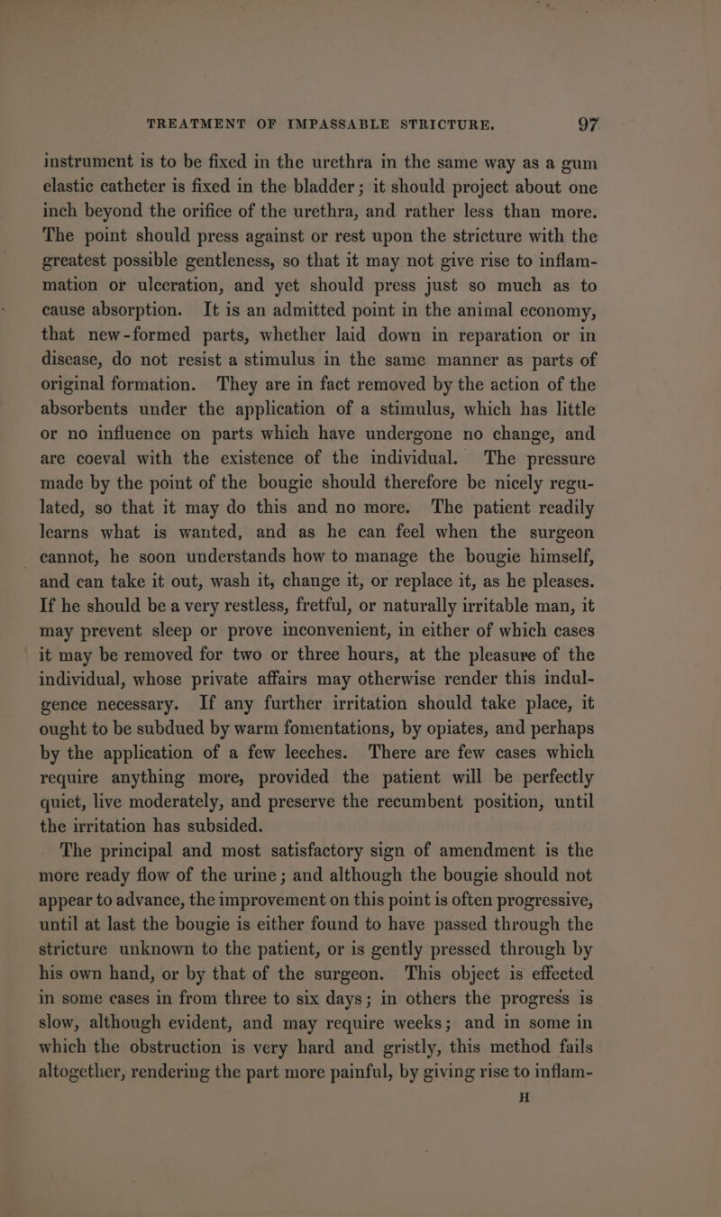 instrument is to be fixed in the urethra in the same way as a gum elastic catheter is fixed in the bladder; it should project about one inch beyond the orifice of the urethra, and rather less than more. The point should press against or rest upon the stricture with the greatest possible gentleness, so that it may not give rise to inflam- mation or ulceration, and yet should press just so much as to cause absorption. It is an admitted point in the animal economy, that new-formed parts, whether laid down in reparation or in disease, do not resist a stimulus in the same manner as parts of original formation. They are in fact removed by the action of the absorbents under the application of a stimulus, which has little or no influence on parts which have undergone no change, and are coeval with the existence of the individual. The pressure made by the point of the bougie should therefore be nicely regu- lated, so that it may do this and no more. The patient readily learns what is wanted, and as he can feel when the surgeon - eannot, he soon understands how to manage the bougie himself, and can take it out, wash it, change it, or replace it, as he pleases. If he should be a very restless, fretful, or naturally irritable man, it may prevent sleep or prove inconvenient, in either of which cases it may be removed for two or three hours, at the pleasure of the individual, whose private affairs may otherwise render this indul- gence necessary. If any further irritation should take place, it ought to be subdued by warm fomentations, by opiates, and perhaps by the application of a few leeches. There are few cases which require anything more, provided the patient will be perfectly quiet, live moderately, and preserve the recumbent position, until the irritation has subsided. The principal and most satisfactory sign of amendment is the more ready flow of the urme; and although the bougie should not appear to advance, the improvement on this point is often progressive, until at last the bougie is either found to have passed through the stricture unknown to the patient, or is gently pressed through by his own hand, or by that of the surgeon. This object is effected in some cases in from three to six days; in others the progress is slow, although evident, and may require weeks; and in some in which the obstruction is very hard and gristly, this method fails altogether, rendering the part more painful, by giving rise to inflam- H