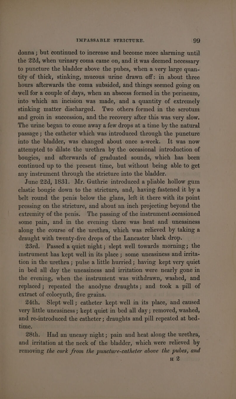 donna ; but continued to increase and become more alarming until the 22d, when urinary coma came on, and it was deemed necessary to puncture the bladder above the pubes, when a very large quan- tity of thick, stinking, mucous urine drawn off: in about three hours afterwards the coma subsided, and things seemed going on well for a couple of days, when an abscess formed in the perineum, into which an incision was made, and a quantity of extremely stinking matter discharged. Two others formed in the scrotum and groin in succession, and the recovery after this was very slow. The urime began to come away a few drops at a time by the natural passage ; the catheter which was introduced through the puncture into the bladder, was changed about once a-week. It was now attempted to dilate the urethra by the occasional introduction of bougies, and afterwards of graduated sounds, which has been continued up to the present time, but without being able to get any instrument through the stricture into the bladder. June 22d, 1831. Mr. Guthrie introduced a pliable hollow gum elastic bougie down to the stricture, and, having fastened it by a belt round the penis below the glans, left it there with its point pressing on the stricture, and about an inch projecting beyond the extremity of the penis. The passing of the instrument.occasioned some pain, and in the evening there was heat and uneasiness along the course of the urethra, which was relieved by taking a draught with twenty-five drops of the Lancaster black drop. 23rd. Passed a quict night ; slept well towards morning; the instrument has kept well in its place ; some uneasiness and irrita- tion in the urethra; pulse a little hurried; having kept very quiet in bed all day the uneasiness and irritation were nearly gone in the evening, when the instrument was withdrawn, washed, and replaced ; repeated the anodyne draughts; and took a pill of extract of colocynth, five grains. 24th. Slept well; catheter kept well in its place, and caused very little uneasiness ; kept quiet in bed all day ; removed, washed, and re-introduced the catheter ; draughts and pill repeated at bed- time. 28th. Had an uneasy night; pain and heat along the urethra, and irritation at the neck of the bladder, which were relieved by removing the cork from the puncture-catheter above the pubes, and . H 2