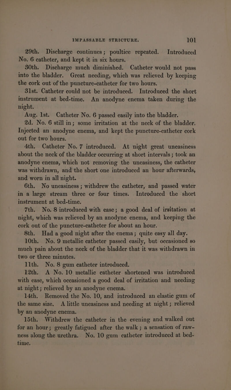 29th. Discharge continues; poultice repeated. Introduced No. 6 catheter, and kept it in six hours. 30th. Discharge much diminished. Catheter would not pass into the bladder. Great needing, which was relieved by keeping the cork out of the puncture-catheter for two hours. 31st. Catheter could not be introduced. Introduced the short instrument at bed-time. An anodyne enema taken during the night. Aug. lst. Catheter No. 6 passed easily into the bladder. 2d. No. 6 still in; some irritation at the neck of the bladder. Injected an anodyne enema, and kept the puncture-catheter cork out for two hours. 4th. Catheter No. 7 introduced. At night great uneasiness about the neck of the bladder occurring at short intervals ; took an anodyne enema, which not removing the uneasiness, the catheter was withdrawn, and the short one introduced an hour afterwards, and worn in all night. 6th. No uneasiness ; withdrew the catheter, and passed water in a large stream three or four times. Introduced the short instrument at bed-time. 7th. No. 8 introduced with ease; a good deal of irritation at night, which was relieved by an anodyne enema, and keeping the cork out of the puncture-catheter for about an hour. 8th. Had a good night after the enema; quite easy all day. 10th. No. 9 metallic catheter passed easily, but occasioned so much pain about the neck of the bladder that it was withdrawn in two or three minutes. 11th. No. 8 gum catheter introduced. 12th. A No. 10 metallic catheter shortened was introduced with ease, which occasioned a good deal of irritation and needing at night ; relieved by an anodyne enema. 14th. Removed the No. 10, and introduced an elastic gum of the same size. A little uneasiness and needing at night ; relieved by an anodyne enema. 15th. Withdrew the catheter in the evening and walked out for an hour; greatly fatigued after the walk ; a sensation of raw- ness along the urethra. No. 10 gum catheter introduced at bed- time.