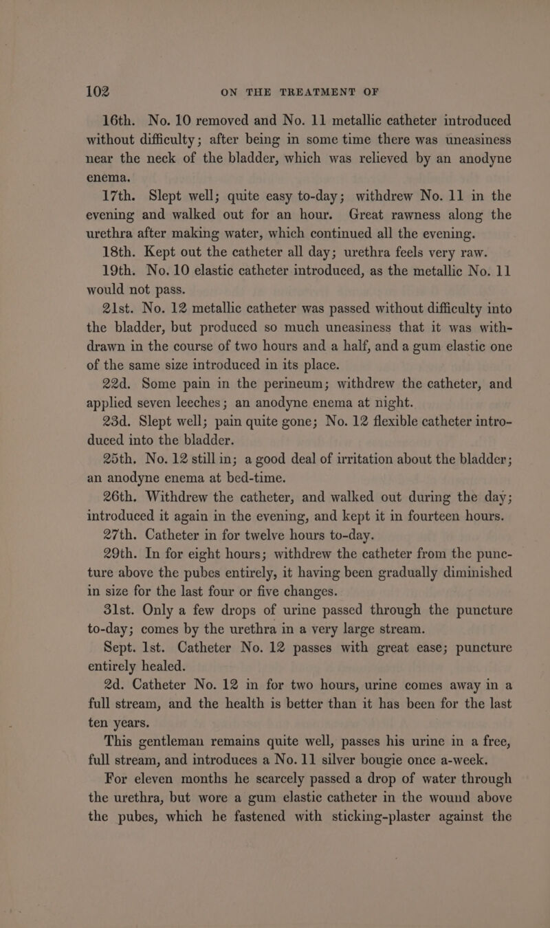 16th. No. 10 removed and No. 11 metallic catheter introduced without difficulty; after being im some time there was uneasiness near the neck of the bladder, which was relieved by an anodyne enema. 17th. Slept well; quite easy to-day; withdrew No. 11 in the evening and walked out for an hour. Great rawness along the urethra after making water, which continued all the evening. 18th. Kept out the catheter all day; urethra feels very raw. 19th. No. 10 elastic catheter introduced, as the metallic No. 11 would not pass. 21st. No. 12 metallic catheter was passed without difficulty into the bladder, but produced so much uneasiness that it was with- drawn in the course of two hours and a half, and a gum elastic one of the same size introduced in its place. 22d. Some pain in the permeum; withdrew the catheter, and applied seven leeches; an anodyne enema at night. 23d. Slept well; pain quite gone; No. 12 flexible catheter intro- duced into the bladder. 25th. No. 12 stillin; a good deal of irritation about the bladder; an anodyne enema at bed-time. 26th. Withdrew the catheter, and walked out during the day; introduced it again in the evening, and kept it in fourteen hours. 27th. Catheter in for twelve hours to-day. 29th. In for eight hours; withdrew the catheter from the punc- ture above the pubes entirely, it having been gradually diminished in size for the last four or five changes. 31st. Only a few drops of urine passed through the puncture to-day; comes by the urethra in a very large stream. Sept. lst. Catheter No. 12 passes with great ease; puncture entirely healed. 2d. Catheter No. 12 in for two hours, urine comes away in a full stream, and the health is better than it has been for the last ten years. This gentleman remains quite well, passes his urine in a free, full stream, and introduces a No. 11 silver bougie once a-week. For eleven months he scarcely passed a drop of water through the urethra, but wore a gum elastic catheter in the wound above the pubes, which he fastened with sticking-plaster against the