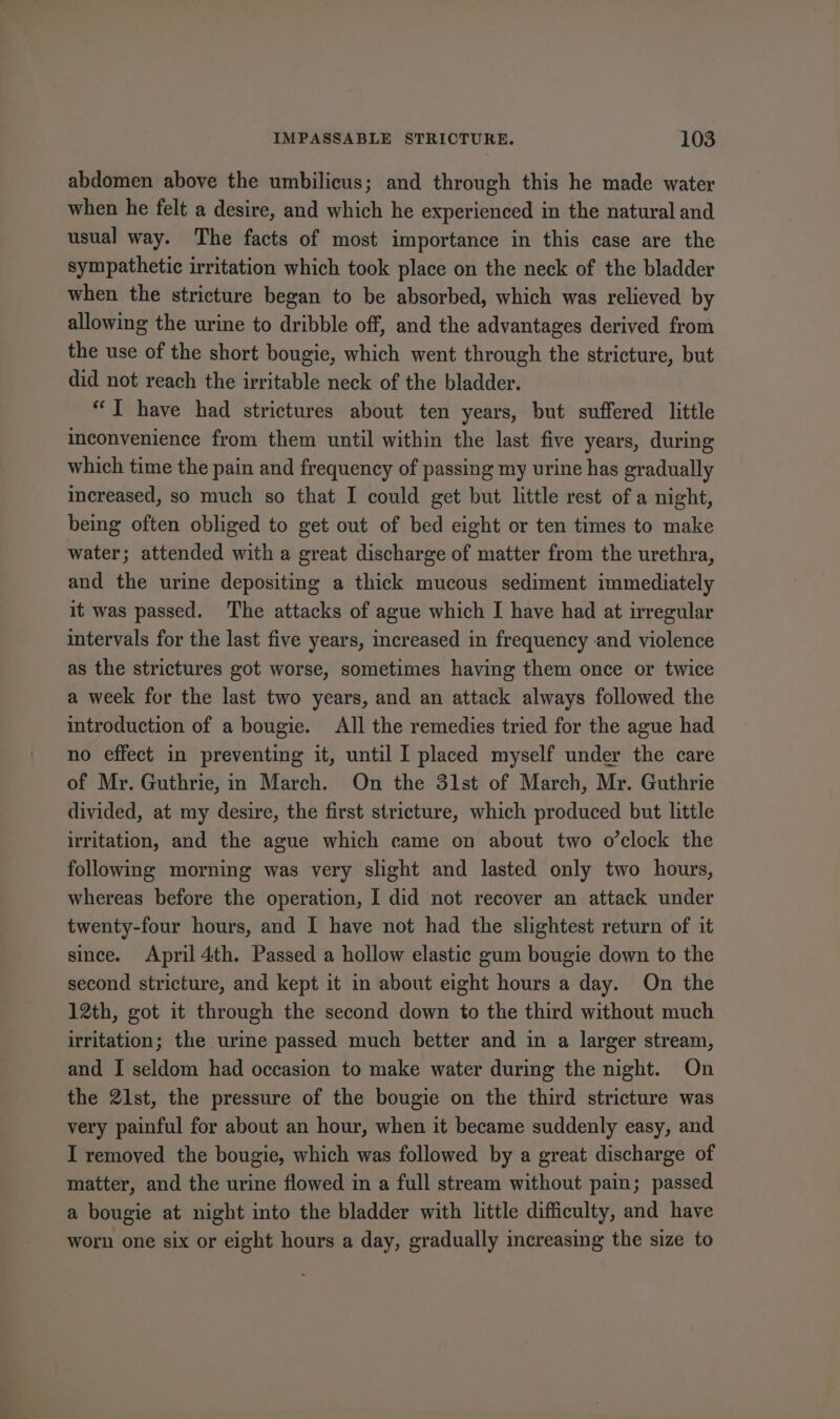 abdomen above the umbilicus; and through this he made water when he felt a desire, and which he experienced in the natural and usual way. The facts of most importance in this case are the sympathetic irritation which took place on the neck of the bladder when the stricture began to be absorbed, which was relieved by allowing the urine to dribble off, and the advantages derived from the use of the short bougie, which went through the stricture, but did not reach the irritable neck of the bladder. “TI have had strictures about ten years, but suffered little inconvenience from them until within the last five years, during which time the pain and frequency of passing my urine has gradually increased, so much so that I could get but little rest of a night, being often obliged to get out of bed eight or ten times to make water; attended with a great discharge of matter from the urethra, and the urine depositing a thick mucous sediment immediately it was passed. The attacks of ague which I have had at irregular intervals for the last five years, increased in frequency and violence as the strictures got worse, sometimes having them once or twice a week for the last two years, and an attack always followed the introduction of a bougie. All the remedies tried for the ague had no effect in preventing it, until I placed myself under the care of Mr. Guthrie, in March. On the 31st of March, Mr. Guthrie divided, at my desire, the first stricture, which produced but little irritation, and the ague which came on about two o’clock the following morning was very slight and lasted only two hours, whereas before the operation, I did not recover an attack under twenty-four hours, and I have not had the slightest return of it since. April 4th. Passed a hollow elastic gum bougie down to the second stricture, and kept it in about eight hours a day. On the 12th, got it through the second down to the third without much irritation; the urine passed much better and in a larger stream, and I seldom had occasion to make water during the night. On the 21st, the pressure of the bougie on the third stricture was very painful for about an hour, when it became suddenly easy, and I removed the bougie, which was followed by a great discharge of matter, and the urine flowed in a full stream without pain; passed a bougie at night into the bladder with little difficulty, and have worn one six or eight hours a day, gradually increasing the size to