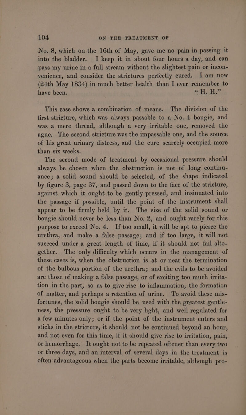 No. 8, which on the 16th of May, gave me no pain in passing it into the bladder. I keep it in about four hours a day, and can pass my urine in a full stream without the slightest pain or incon- venience, and consider the strictures perfectly cured. I am now (24th May 1834) in much better health than I ever remember to have been. yg) Fre Fc This case shows a combination of means. The division of the first stricture, which was always passable to a No. 4 bougie, and was a mere thread, although a very irritable one, removed the ague. The second stricture was the impassable one, and the source of his great urinary distress, and the cure scarcely occupied more than six weeks. The second mode of treatment by occasional pressure should always be chosen when the obstruction is not of long continu- ance; a solid sound should be selected, of the shape indicated by figure 3, page 37, and passed down to the face of the stricture, against which it ought to be gently pressed, and insinuated into the passage if possible, until the point of the instrument shall appear to be firmly held by it. The size of the solid sound or bougie should never be less than No. 2, and ought rarely for this purpose to exceed No. 4. If too small, it will be apt to pierce the urethra, and make a false passage; and if too large, it will not succeed under a great length of time, if it should not fail alto- gether. The only difficulty which occurs in the management of these cases is, when the obstruction is at or near the termination of the bulbous portion of the urethra; and the evils to be avoided are those of making a false passage, or of exciting too much urita- tion in the part, so as to give rise to inflammation, the formation of matter, and perhaps a retention of urine. To avoid these mis- fortunes, the solid bougie should be used with the greatest gentle- ness, the pressure ought to be very light, and well regulated for a few minutes only; or if the point of the instrument enters and sticks in the stricture, it should not be continued beyond an hour, and not even for this time, if it should give rise to irritation, pain, or hemorrhage. It ought not to be repeated oftener than every two or three days, and an interval of several days.in the treatment is often advantageous when the parts become irritable, although pro-