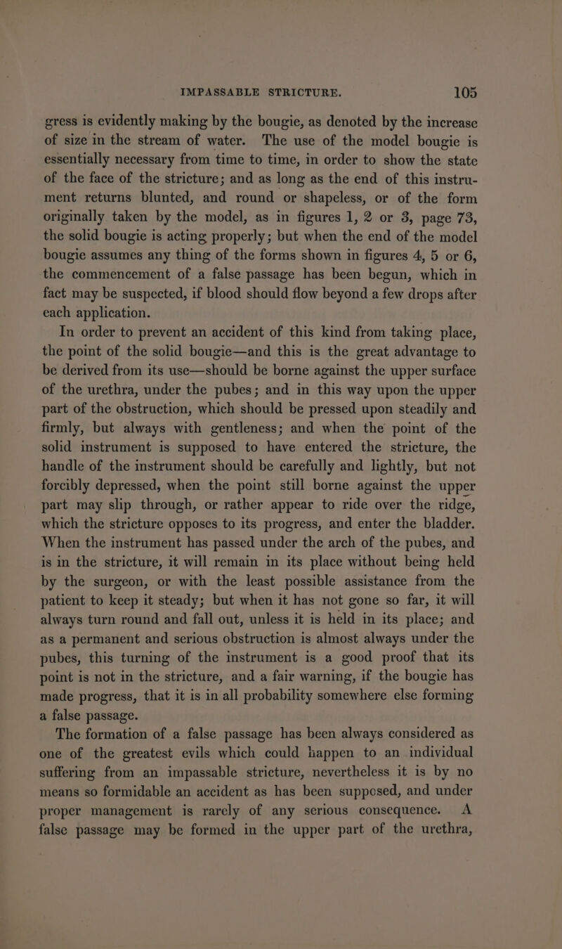 gress is evidently making by the bougie, as denoted by the increase of size in the stream of water. The use of the model bougie is essentially necessary from time to time, in order to show the state of the face of the stricture; and as long as the end of this instru- ment returns blunted, and round or shapeless, or of the form originally taken by the model, as in figures 1, 2 or 3, page 73, the solid bougie is acting properly; but when the end of the model bougie assumes any thing of the forms shown in figures 4, 5 or 6, the commencement of a false passage has been begun, which in fact may be suspected, if blood should flow beyond a few drops after each application. In order to prevent an accident of this kind from taking place, the point of the solid bougie—and this is the great advantage to be derived from its use—should be borne against the upper surface of the urethra, under the pubes; and in this way upon the upper part of the obstruction, which should be pressed upon steadily and firmly, but always with gentleness; and when the point of the solid instrument is supposed to have entered the stricture, the handle of the instrument should be carefully and lightly, but not forcibly depressed, when the point still borne against the upper part may slip through, or rather appear to ride over the ridge, which the stricture opposes to its progress, and enter the bladder. When the instrument has passed under the arch of the pubes, and is in the stricture, it will remain in its place without being held by the surgeon, or with the least possible assistance from the patient to keep it steady; but when it has not gone so far, it will always turn round and fall out, unless it is held in its place; and as a permanent and serious obstruction is almost always under the pubes, this turning of the instrument is a good proof that its point is not in the stricture, and a fair warning, if the bougie has made progress, that it is in all probability somewhere else forming a false passage. The formation of a false passage has been always considered as one of the greatest evils which could tappen to an_ individual suffering from an impassable stricture, nevertheless it is by no means so formidable an accident as has been supposed, and under proper management is rarely of any serious consequence. A false passage may be formed in the upper part of the urethra,