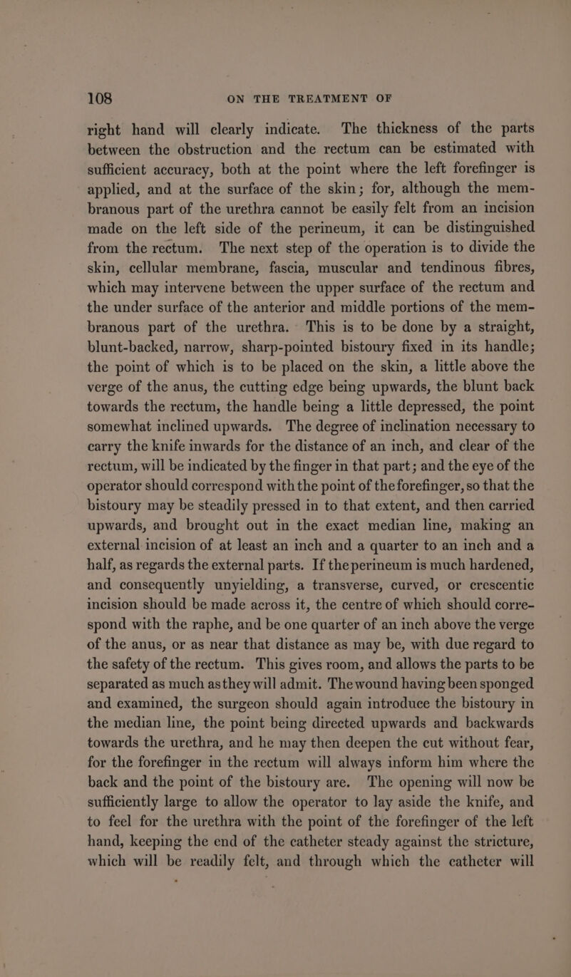 right hand will clearly indicate. The thickness of the parts between the obstruction and the rectum can be estimated with sufficient accuracy, both at the point where the left forefinger is applied, and at the surface of the skin; for, although the mem- branous part of the urethra cannot be easily felt from an incision made on the left side of the perineum, it can be distinguished from the rectum. The next step of the operation is to divide the skin, cellular membrane, fascia, muscular and tendinous fibres, which may intervene between the upper surface of the rectum and the under surface of the anterior and middle portions of the mem- branous part of the urethra. This is to be done by a straight, blunt-backed, narrow, sharp-pointed bistoury fixed in its handle; the point of which is to be placed on the skin, a little above the verge of the anus, the cutting edge being upwards, the blunt back towards the rectum, the handle being a little depressed, the point somewhat inclined upwards. The degree of inclination necessary to carry the knife inwards for the distance of an inch, and clear of the rectum, will be indicated by the finger in that part; and the eye of the operator should correspond with the point of the forefinger, so that the bistoury may be steadily pressed in to that extent, and then carried upwards, and brought out in the exact median line, making an external incision of at least an inch and a quarter to an inch and a half, as regards the external parts. If the perineum is much hardened, and consequently unyielding, a transverse, curved, or crescentic incision should be made across it, the centre of which should corre- spond with the raphe, and be one quarter of an inch above the verge of the anus, or as near that distance as may be, with due regard to the safety of the rectum. This gives room, and allows the parts to be separated as much asthey will admit. The wound having been sponged and examined, the surgeon should again introduce the bistoury in the median line, the point being directed upwards and backwards towards the urethra, and he may then deepen the cut without fear, for the forefinger in the rectum will always inform him where the back and the point of the bistoury are. The opening will now be sufficiently large to allow the operator to lay aside the knife, and to feel for the urethra with the point of the forefinger of the left hand, keeping the end of the catheter steady against the stricture, which will be readily felt, and through which the catheter will