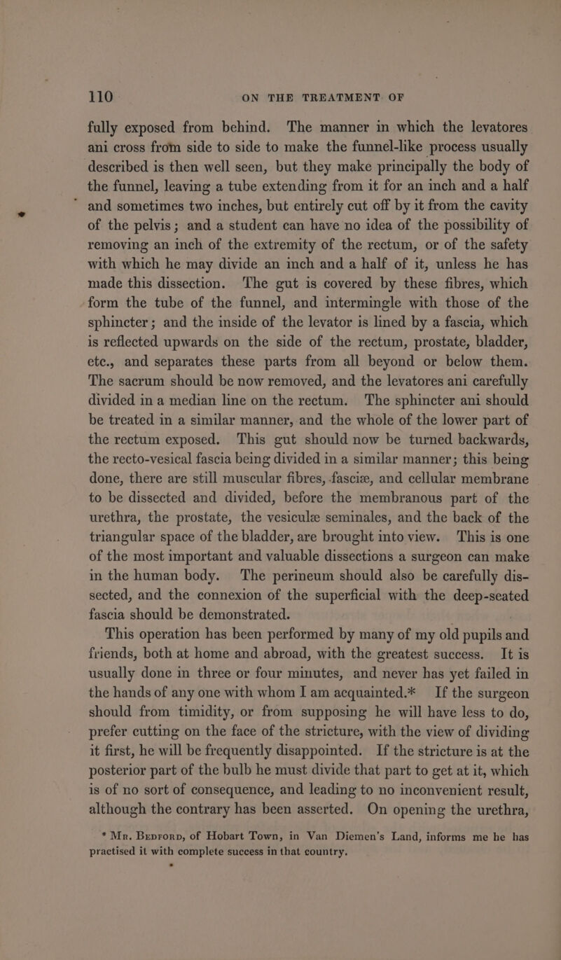 fully exposed from behind. The manner in which the levatores ani cross from side to side to make the funnel-like process usually described is then well seen, but they make principally the body of the funnel, leaving a tube extending from it for an inch and a half * and sometimes two inches, but entirely cut off by it from the cavity of the pelvis; and a student can have no idea of the possibility of removing an inch of the extremity of the rectum, or of the safety with which he may divide an inch and a half of it, unless he has made this dissection. The gut is covered by these fibres, which form the tube of the funnel, and intermingle with those of the sphincter; and the inside of the levator is lined by a fascia, which is reflected upwards on the side of the rectum, prostate, bladder, etc., and separates these parts from all beyond or below them. The sacrum should be now removed, and the levatores ani carefully divided in a median line on the rectum. The sphincter ani should be treated in a similar manner, and the whole of the lower part of the rectum exposed. This gut should now be turned backwards, the recto-vesical fascia being divided in a similar manner; this being done, there are still muscular fibres, -fascize, and cellular membrane to be dissected and divided, before the membranous part of the urethra, the prostate, the vesicule seminales, and the back of the triangular space of the bladder, are brought into view. This is one of the most important and valuable dissections a surgeon can make in the human body. The perineum should also be carefully dis- sected, and the connexion of the superficial with the deep-seated fascia should be demonstrated. | | This operation has been performed by many of my old pupils and friends, both at home and abroad, with the greatest success. It is usually done in three or four minutes, and never has yet failed in the hands of any one with whom I am acquainted.* If the surgeon should from timidity, or from supposing he will have less to do, prefer cutting on the face of the stricture, with the view of dividing it first, he will be frequently disappointed. If the stricture is at the posterior part of the bulb he must divide that part to get at it, which is of no sort of consequence, and leading to no inconvenient result, although the contrary has been asserted. On opening the urethra, * Mr. Breprorp, of Hobart Town, in Van Diemen’s Land, informs me he has practised it with complete success in that country.