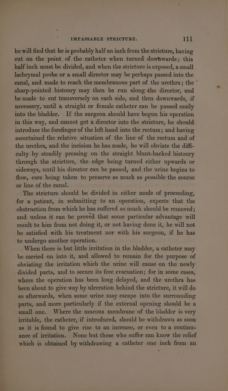 he will find that he is probably half an inch from the stricture, having cut on the point of the catheter when turned downwards; this half inch must be divided, and when the stricture is exposed, a small lachrymal probe or a small director may be perhaps passed into the canal, and made to reach the membranous part of the urethra; the ° sharp-pointed bistoury may then be run along the director, and be made to cut transversely on each side, and then downwards, if necessary, until a straight or female catheter can be passed easily into the bladder. If the surgeon should have begun his operation in this way, and cannot get a director into the stricture, he should. introduce the forefinger of the left hand into the rectum; and having ascertained the relative situation of the line of the rectum and of the urethra, and the incision he has made, he will obviate the diffi- culty by steadily pressing on the straight blunt-backed bistoury through the stricture, the edge being turned either upwards or sideways, until his director can be passed, and the urine begins to flow, care being taken to preserve as much as possible the course or line of the canal. The stricture should be divided in either mode of proceeding, for a patient, in submitting to an operation, expects that the obstruction from which he has suffered so much should be removed; and unless it can be proved that some particular advantage will result to him from not doing it, or not having done it, he will not be satisfied with his treatment nor with his surgeon, if he has to undergo another operation. When there is but little irritation im the bladder, a catheter may be carried on into it, and allowed to remain for the purpose of obviating the irritation which the urine will cause on the newly divided parts, and to secure its free evacuation; for in some cases, where the operation has been long delayed, and the urethra has been about to give way by ulceration behind the stricture, it will do so afterwards, when some urine may escape into the surrounding parts, and more particularly if the external opening should be a small one. Where the mucous membrane of the bladder is very irritable, the catheter, if introduced, should be withdrawn as soon as it is found to give rise to an increase, or even to a continu- ance of irritation. None but those who suffer can know the relief which is obtained by withdrawing a catheter one inch from an