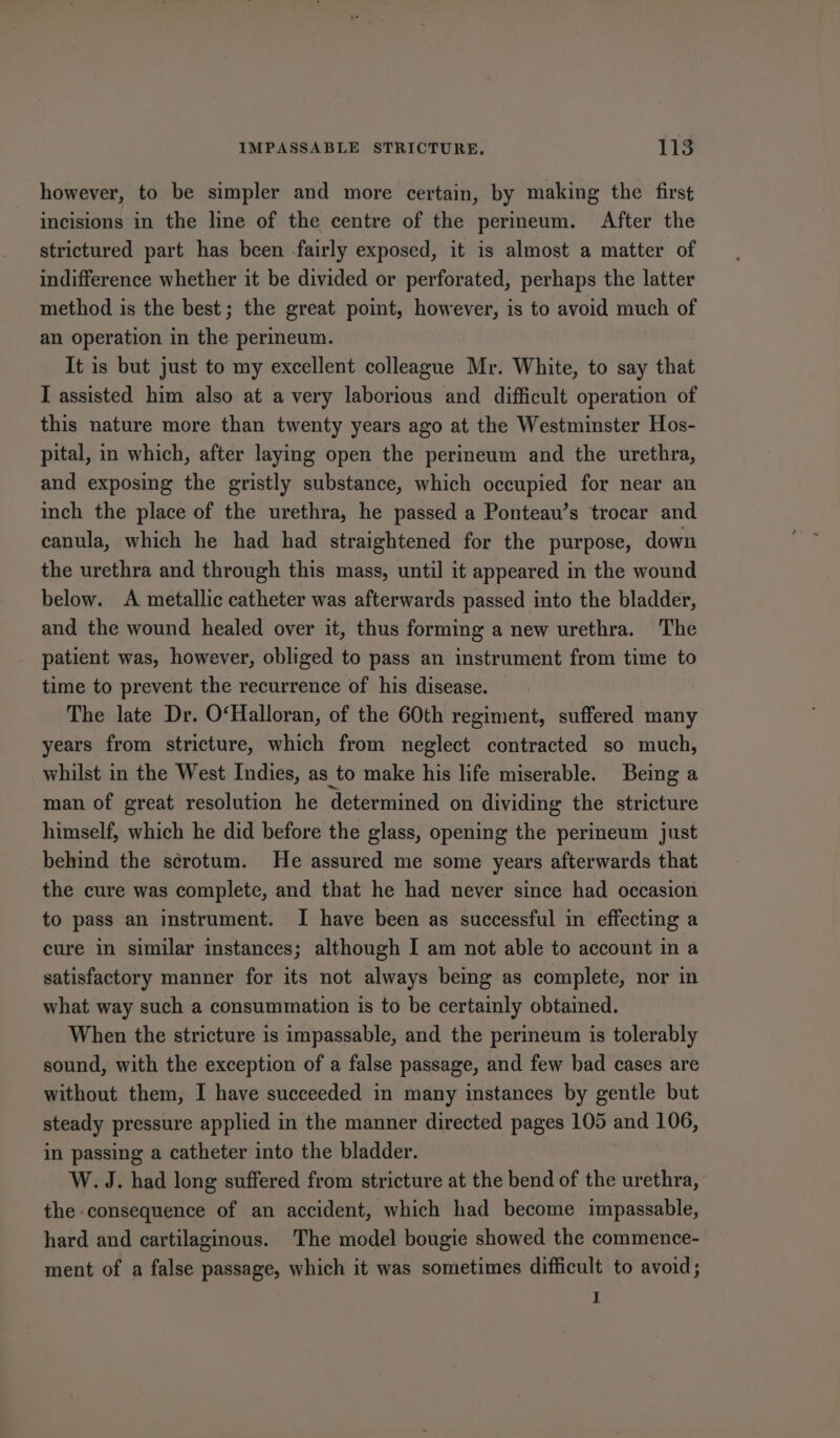 however, to be simpler and more certain, by making the first incisions in the line of the centre of the perineum. After the strictured part has been -fairly exposed, it is almost a matter of indifference whether it be divided or perforated, perhaps the latter method is the best; the great point, however, is to avoid much of an operation in the perineum. It is but just to my excellent colleague Mr. White, to say that I assisted him also at avery laborious and difficult operation of this nature more than twenty years ago at the Westminster Hos- pital, in which, after laying open the perineum and the urethra, and exposing the gristly substance, which occupied for near an inch the place of the urethra, he passed a Ponteau’s trocar and canula, which he had had straightened for the purpose, down the urethra and through this mass, until it appeared in the wound below. A metallic catheter was afterwards passed into the bladder, and the wound healed over it, thus forming a new urethra. The patient was, however, obliged to pass an instrument from time to time to prevent the recurrence of his disease. The late Dr. O‘Halloran, of the 60th regiment, suffered many years from stricture, which from neglect contracted so much, whilst in the West Indies, as to make his life miserable. Being a man of great resolution he determined on dividing the stricture himself, which he did before the glass, opening the perineum just behind the scrotum. He assured me some years afterwards that the cure was complete, and that he had never since had occasion to pass an instrument. I have been as successful in effecting a cure in similar instances; although I am not able to account in a satisfactory manner for its not always being as complete, nor in what way such a consummation is to be certainly obtained. When the stricture is impassable, and the perineum is tolerably sound, with the exception of a false passage, and few bad cases are without them, I have succeeded in many instances by gentle but steady pressure applied in the manner directed pages 105 and 106, in passing a catheter into the bladder. W. J. had long suffered from stricture at the bend of the urethra, the consequence of an accident, which had become impassable, hard and cartilaginous. The model bougie showed the commence- ment of a false passage, which it was sometimes difficult to avoid; I