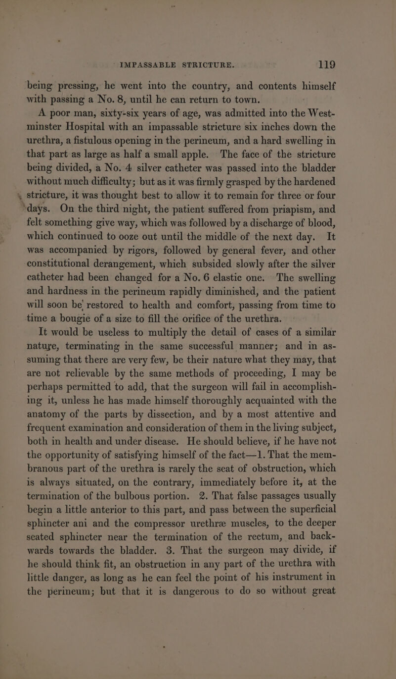 being pressing, he went into the country, and contents himself with passing a No. 8, until he can return to town. A poor man, sixty-six years of age, was admitted into the West- minster Hospital with an impassable stricture six inches down the urethra, a fistulous opening in the perineum, and a hard swelling in that part as large as half a small apple. The face of the stricture being divided, a No. 4 silver catheter was passed into the bladder without much difficulty; but as it was firmly grasped by the hardened « stricture, it was thought best to allow it to remain for three or four ‘days. On the third night, the patient suffered from priapism, and felt something give way, which was followed by a discharge of blood, which continued to ooze out until the middle of the next day. It was accompanied by rigors, followed by general fever, and other constitutional derangement, which subsided slowly after the silver catheter had been changed for a No. 6 elastic one. The swelling and hardness in the perineum rapidly diminished, and the patient will soon be restored to health and comfort, passing from time to time a bougie of a size to fill the orifice of the urethra. It would be useless to multiply the detail of cases of a similar nature, terminating in the same successful manner; and in as- suming that there are very few, be their nature what they may, that are not relievable by the same methods of proceeding, I may be perhaps permitted to add, that the surgeon will fail in accomplish- ing it, unless he has made himself thoroughly acquainted with the anatomy of the parts by dissection, and by a most attentive and frequent examination and consideration of them in the living subject, both in health and under disease. He should believe, if he have not the opportunity of satisfying himself of the fact—1. That the mem- branous part of the urethra is rarely the seat of obstruction, which is always situated, on the contrary, immediately before it, at the termination of the bulbous portion. 2. That false passages usually begin a little anterior to this part, and pass between the superficial sphincter ani and the compressor urethre muscles, to the deeper seated sphincter near the termination of the rectum, and back- wards towards the bladder. 3. That the surgeon may divide, if he should think fit, an obstruction in any part of the urethra with little danger, as long as he can feel the point of his instrument in the perineum; but that it is dangerous to do so without great