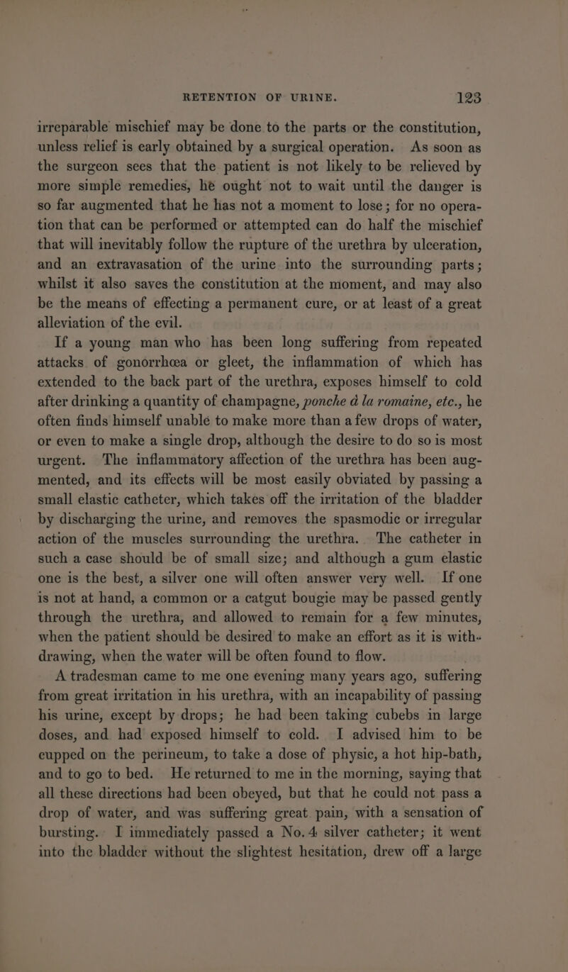 irreparable mischief may be done to the parts or the constitution, unless relief is early obtained by a surgical operation. As soon as the surgeon sees that the patient is not likely to be relieved by more simple remedies, he ought not to wait until the danger is so far augmented that he has not a moment to lose; for no opera- tion that can be performed or attempted can do half the mischief that will inevitably follow the rupture of the urethra by ulceration, and an extravasation of the urine into the surrounding parts; whilst it also saves the constitution at the moment, and may also be the means of effecting a permanent cure, or at least of a great alleviation of the evil. If a young man who has been long suffering from repeated attacks of gonorrhea or gleet, the inflammation of which has extended to the back part of the urethra, exposes himself to cold after drinking a quantity of champagne, ponche d la romaine, etc., he often finds himself unable to make more than a few drops of water, or even to make a single drop, although the desire to do so is most urgent. The inflammatory affection of the urethra has been aug- mented, and its effects will be most easily obviated by passing a small elastic catheter, which takes off the irritation of the bladder by discharging the urine, and removes the spasmodic or irregular action of the muscles surrounding the urethra. The catheter in such a case should be of small size; and although a gum elastic one is the best, a silver one will often answer very well. If one is not at hand, a common or a catgut bougie may be passed gently through the urethra, and allowed to remain for a few minutes, when the patient should be desired to make an effort as it is with- drawing, when the water will be often found to flow. A tradesman came to me one evening many years ago, suffering from great irritation in his urethra, with an incapability of passing his urine, except by drops; he had been taking cubebs in large doses, and had exposed himself to cold. I advised him to be cupped on the perineum, to take a dose of physic, a hot hip-bath, and to go to bed. He returned to me in the morning, saying that all these directions had been obeyed, but that he could not pass a drop of water, and was suffering great. pain, with a sensation of bursting. I immediately passed a No.4 silver catheter; it went into the bladder without the slightest hesitation, drew off a large