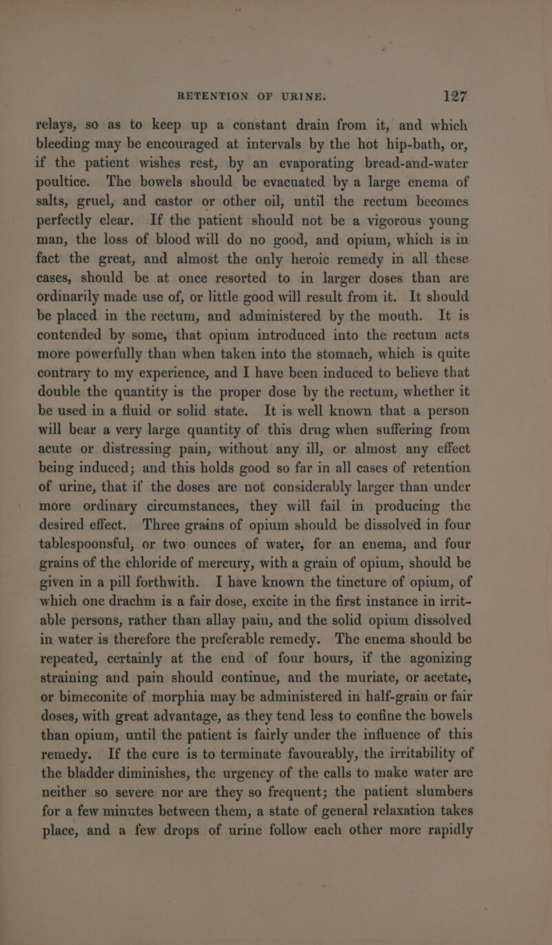 relays, so as to keep up a constant drain from it, and which bleeding may be encouraged at intervals by the hot hip-bath, or, if the patient wishes rest, by an evaporating bread-and-water poultice. The bowels should be evacuated by a large enema of salts, gruel, and castor or other oil, until the rectum becomes perfectly clear. If the patient should not be a vigorous young man, the loss of blood will do no good, and opium, which is in fact the great, and almost the only heroic remedy in all these cases, should be at once resorted to in larger doses than are ordinarily made use of, or little good will result from it. It should be placed in the rectum, and administered by the mouth. It is contended by some, that opium introduced into the rectum acts more powerfully than when taken into the stomach, which is quite contrary to my experience, and I have been induced to believe that double the quantity is the proper dose by the rectum, whether it be used in a fluid or solid state. It is well known that a person will bear a very large quantity of this drug when suffering from acute or distressing pain, without any ill, or almost any effect being induced; and this holds good so far in all cases of retention of urine, that if the doses are not considerably larger than under more ordinary circumstances, they will fail in producing the desired effect. Three grains of opium should be dissolved in four tablespoonsful, or two ounces of water, for an enema, and four grains of the chloride of mercury, with a grain of opium, should be given in a pill forthwith. I have known the tincture of opium, of which one drachm is a fair dose, excite in the first instance in irrit- able persons, rather than allay pain, and the solid opium dissolved in water is therefore the preferable remedy. The enema should be repeated, certainly at the end of four hours, if the agonizing straining and pain should continue, and the muriate, or acetate, or bimeconite of morphia may be administered in half-grain or fair doses, with great advantage, as they tend less to confine the bowels than opium, until the patient is fairly under the influence of this remedy. If the cure is to terminate favourably, the irritability of the bladder diminishes, the urgency of the calls to make water are neither so severe nor are they so frequent; the patient slumbers for a few minutes between them, a state of general relaxation takes place, and a few drops of urine follow each other more rapidly