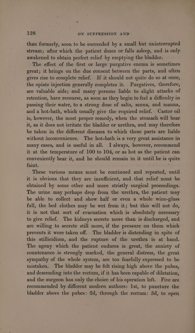 than formerly, soon to be succeeded by a small but uninterrupted stream; after which the patient dozes or falls asleep, and is only awakened to obtain perfect relief by emptying the bladder. The effect of.the first or large purgative enema is sometimes great; it brings on the due consent between the parts, and often gives rise to complete relief. If it should not quite do so at once, the opiate injection generally completes it. Purgatives, therefore, are valuable aids; and many persons liable to slight attacks of retention, have recourse, as soon as they begin to feel a difficulty in passing their water, to a strong dose of salts, senna, and manna, and a hot-bath, which usually give the required relief. Castor oil is, however, the most proper remedy, when the stomach will bear it, as it does not irritate the bladder or urethra, and may therefore be taken in the different diseases to which these parts are liable without inconvenience. The hot-bath is a very great assistance in many cases, and is useful in all. I always, however, recommend it at the temperature of 100 to 104, or as hot as the patient can conveniently bear it, and he should remain in it until he is quite faint. ' These various means must be continued and repeated, until it is obvious that they are imsufficient, and that relief must be obtained by some other and more strietly surgical proceedings. The urine may perhaps drop from the urethra, the patient may be able to collect and show half or even a whole wine-glass full, the bed clothes may be wet from it; but this will not do, it is not that sort of evacuation which is absolutely necessary to give relief. The kidneys secrete more than is discharged, and are willing to secrete still more, if the pressure on them which prevents it were taken off. The bladder is distending in spite of this stillicidium, and the rupture of the urethra is at hand. The agony which the patient endures is great, the anxiety of countenance is strongly marked, the general distress, the great sympathy of the whole system, are too fearfully expressed to be mistaken. The bladder may be felt rising high above the pubes, and descending into the rectum, if it has been capable of dilatation, and the surgeon has only the choice of his operation left. Five are recommended by different modern authors: Ist, to puncture the bladder above the pubes: 2d, through the rectum: 3d, to open