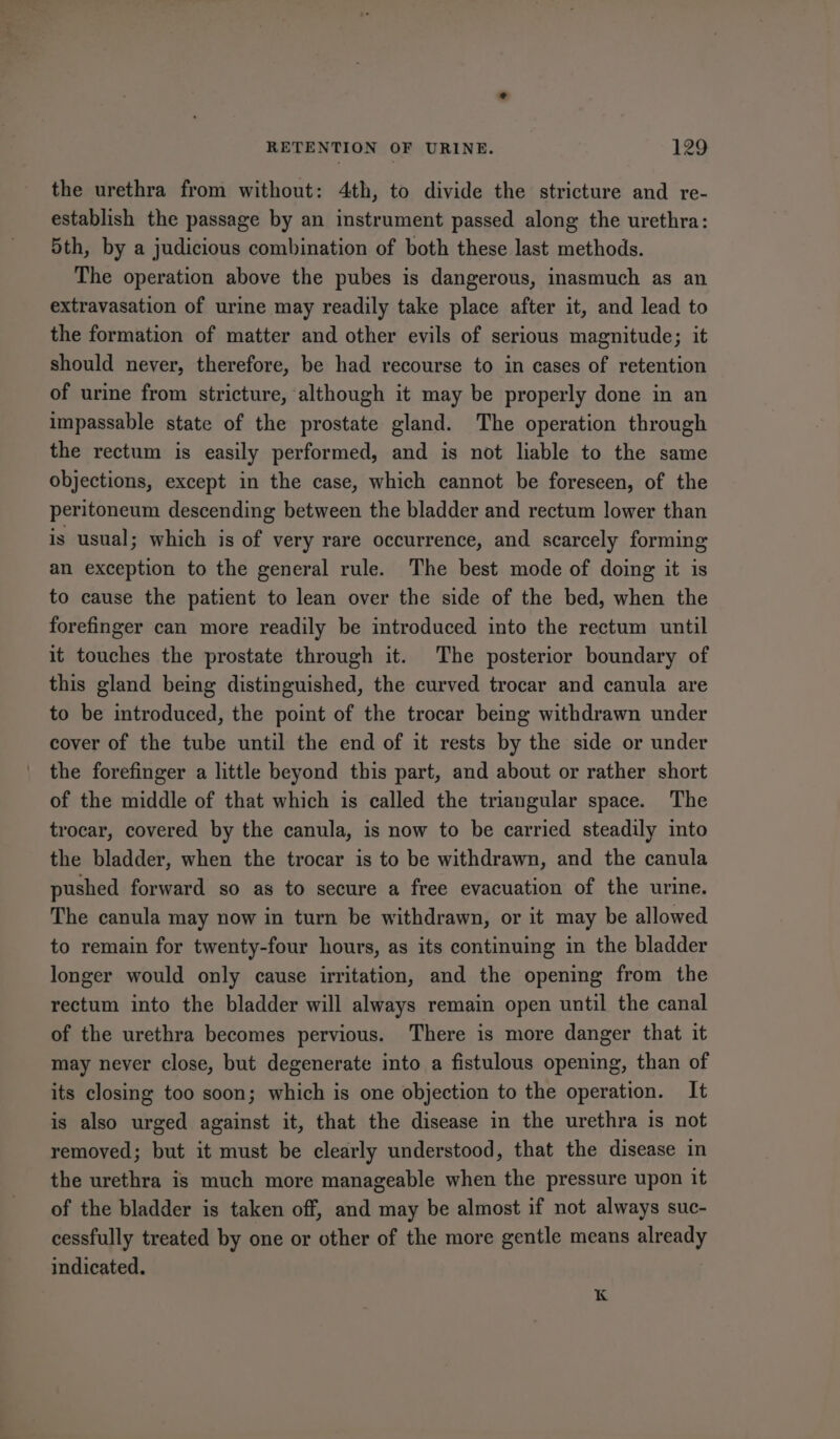 the urethra from without: 4th, to divide the stricture and re- establish the passage by an instrument passed along the urethra: 5th, by a judicious combination of both these last methods. The operation above the pubes is dangerous, inasmuch as an extravasation of urine may readily take place after it, and lead to the formation of matter and other evils of serious magnitude; it should never, therefore, be had recourse to in cases of retention of urine from stricture, although it may be properly done in an impassable state of the prostate gland. The operation through the rectum is easily performed, and is not liable to the same objections, except in the case, which cannot be foreseen, of the peritoneum descending between the bladder and rectum lower than is usual; which is of very rare occurrence, and scarcely forming an exception to the general rule. The best mode of doing it is to cause the patient to lean over the side of the bed, when the forefinger can more readily be introduced into the rectum until it touches the prostate through it. The posterior boundary of this gland being distinguished, the curved trocar and canula are to be introduced, the point of the trocar being withdrawn under cover of the tube until the end of it rests by the side or under the forefinger a little beyond this part, and about or rather short of the middle of that which is called the triangular space. The trocar, covered by the canula, is now to be carried steadily into the bladder, when the trocar is to be withdrawn, and the canula pushed forward so as to secure a free evacuation of the urine. The canula may now in turn be withdrawn, or it may be allowed to remain for twenty-four hours, as its continuing in the bladder longer would only cause irritation, and the opening from the rectum into the bladder will always remain open until the canal of the urethra becomes pervious. There is more danger that it may never close, but degenerate into a fistulous opening, than of its closing too soon; which is one objection to the operation. It is also urged against it, that the disease in the urethra is not removed; but it must be clearly understood, that the disease in the urethra is much more manageable when the pressure upon it of the bladder is taken off, and may be almost if not always suc- cessfully treated by one or other of the more gentle means already indicated. K