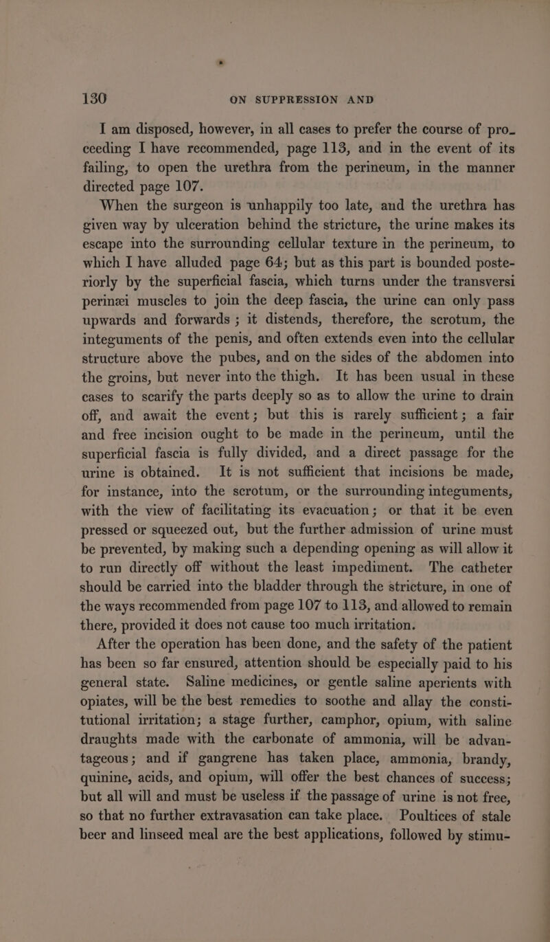 I am disposed, however, in all cases to prefer the course of pro. ceeding I have recommended, page 113, and in the event of its failing, to open the urethra from the perineum, in the manner directed page 107. When the surgeon is unhappily too late, and the urethra has given way by ulceration behind the stricture, the urine makes its escape into the surrounding cellular texture in the perineum, to which I have alluded page 64; but as this part is bounded poste- riorly by the superficial fascia, which turns under the transversi perinei muscles to join the deep fascia, the urine can only pass upwards and forwards ; it distends, therefore, the scrotum, the integuments of the penis, and often extends even into the cellular structure above the pubes, and on the sides of the abdomen into the groins, but never into the thigh. It has been usual in these cases to scarify the parts deeply so as to allow the urime to drain off, and await the event; but this is rarely sufficient; a fair and free incision ought to be made in the perineum, until the superficial fascia is fully divided, and a direct passage for the urine is obtained. It is not sufficient that incisions be made, for instance, into the scrotum, or the surrounding integuments, with the view of facilitating its evacuation; or that it be even pressed or squeezed out, but the further admission of urine must be prevented, by making such a depending opening as will allow it to run directly off without the least impediment. The catheter should be carried into the bladder through the stricture, in one of the ways recommended from page 107 to 113, and allowed to remain there, provided it does not cause too much irritation. After the operation has been done, and the safety of the patient has been so far ensured, attention should be especially paid to his general state. Saline medicines, or gentle saline aperients with opiates, will be the best remedies to soothe and allay the consti- tutional irritation; a stage further, camphor, opium, with saline draughts made with the carbonate of ammonia, will be advan- tageous; and if gangrene has taken place, ammonia, brandy, quinine, acids, and opium, will offer the best chances of success; but all will and must be useless if the passage of urine is not free, so that no further extravasation can take place. Poultices of stale beer and linseed meal are the best applications, followed by stimu-
