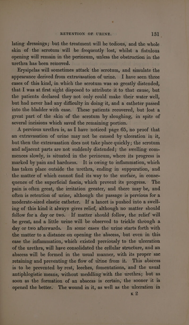 lating dressings; but the treatment will be tedious, and the whole skin of the scrotum will be frequently lost, whilst a fistulous opening will remain in the perineum, unless the obstruction in the urethra has been removed. Erysipelas will sometimes attack the scrotum, and simulate the appearance derived from extravasation of urine. I have seen three cases of this kind, in which the scrotum was so greatly distended, that I was at first sight disposed to attribute it to that cause, but the patients declared they not only could make their water well, but had never had any difficulty in doing it, and a catheter passed into the bladder with ease. These patients recovered, but lost a great part of the skin of the scrotum by sloughing, in spite of several incisions which saved the remaining portion. A pervious urethra is, as I have noticed page 65, no proof that an extravasation of urine may not be caused by ulceration in it, but then the extravasation does not take place quickly; the scrotum and adjacent parts are not suddenly distended; the swelling com- mences slowly, is situated in the perineum, where its progress is marked by pain and hardness. It is owing to inflammation, which has taken place outside the urethra, ending in suppuration, and the matter of which cannot find its way to the surface, in conse- quence of the superficial fascia, which prevent its progress. The pain is often great, the irritation greater, and there may be, and often is retention of urine, although the passage is pervious for a moderate-sized elastic catheter. If a lancet is pushed into a swell- ing of this kind it always gives relief, although no matter should follow for a day or two. If matter should follow, the relief will be great, and a little urme will be observed to trickle through a day or two afterwards. In some cases the urine starts forth with the matter to a distance on opening the abscess, but even in this case the inflammation, which existed previously to the ulceration of the urethra, will have consolidated the cellular structure, and an abscess will be formed in the usual manner, with its proper sac retaining and preventing the flow of urine from it. This abscess is to be prevented by rest, leeches, fomentations, and the usual antiphlogistic means, without meddling with the urethra; but as soon as the formation of an abscess is certain, the sooner it is opened the better. The wound in it, as well as the ulceration in K2