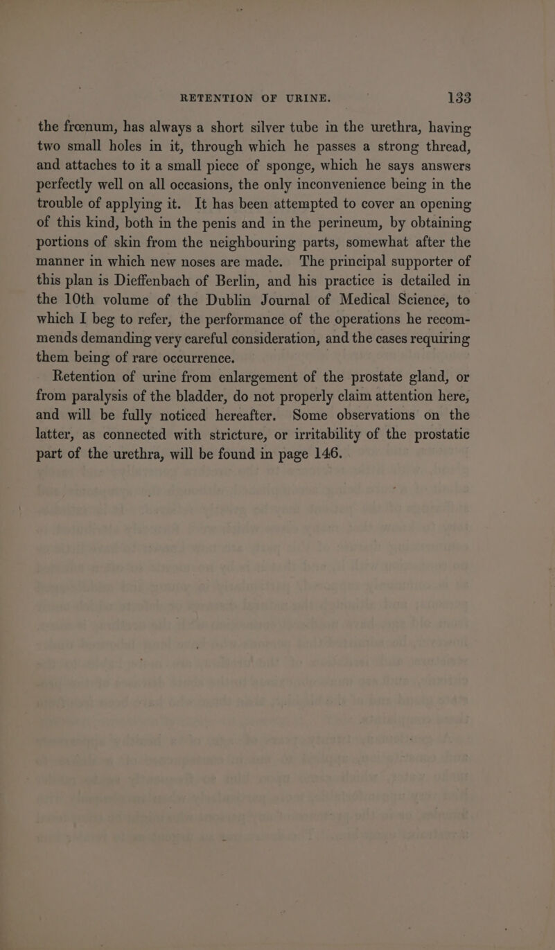 the freenum, has always a short silver tube in the urethra, having two small holes in it, through which he passes a strong thread, and attaches to it a small piece of sponge, which he says answers perfectly well on all occasions, the only inconvenience being in the trouble of applying it. It has been attempted to cover an opening of this kind, both in the penis and in the perineum, by obtaining portions of skin from the neighbouring parts, somewhat after the manner in which new noses are made. The principal supporter of this plan is Dieffenbach of Berlin, and his practice is detailed in the 10th volume of the Dublin Journal of Medical Science, to which I beg to refer, the performance of the operations he recom- mends demanding very careful consideration, and the cases requiring them being of rare occurrence. Retention of urine from enlargement of the prostate gland, or from paralysis of the bladder, do not properly claim attention here, and will be fully noticed hereafter. Some observations on the latter, as connected with stricture, or irritability of the prostatic part of the urethra, will be found in page 146.