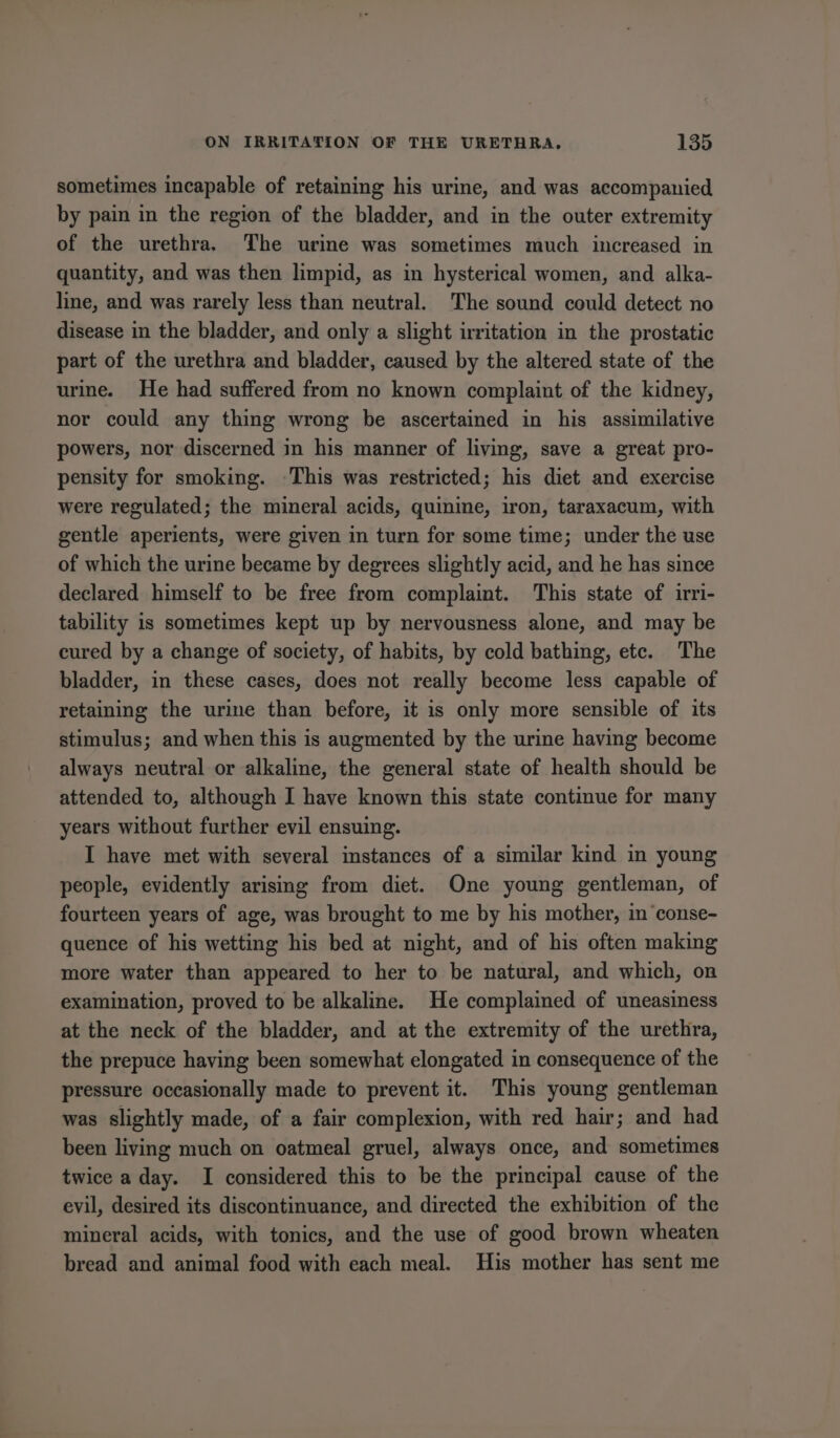 sometimes incapable of retaining his urine, and was accompanied by pain in the region of the bladder, and in the outer extremity of the urethra. The urine was sometimes much increased in quantity, and was then limpid, as in hysterical women, and alka- line, and was rarely less than neutral. The sound could detect no disease in the bladder, and only a slight irritation in the prostatic part of the urethra and bladder, caused by the altered state of the urine. He had suffered from no known complaint of the kidney, nor could any thing wrong be ascertained in his assimilative powers, nor discerned in his manner of living, save a great pro- pensity for smoking. This was restricted; his diet and exercise were regulated; the mineral acids, quinine, iron, taraxacum, with gentle aperients, were given in turn for some time; under the use of which the urine became by degrees slightly acid, and he has since declared himself to be free from complaint. This state of irri- tability is sometimes kept up by nervousness alone, and may be cured by a change of society, of habits, by cold bathing, etc. The bladder, in these cases, does not really become less capable of retaining the urme than before, it is only more sensible of its stimulus; and when this is augmented by the urine having become always neutral or alkaline, the general state of health should be attended to, although I have known this state continue for many years without further evil ensuing. I have met with several instances of a similar kind in young people, evidently arising from diet. One young gentleman, of fourteen years of age, was brought to me by his mother, in ‘conse- quence of his wetting his bed at night, and of his often making more water than appeared to her to be natural, and which, on examination, proved to be alkaline. He complained of uneasiness at the neck of the bladder, and at the extremity of the urethra, the prepuce having been somewhat elongated in consequence of the pressure occasionally made to prevent it. This young gentleman was slightly made, of a fair complexion, with red hair; and had been living much on oatmeal gruel, always once, and sometimes twice a day. I considered this to be the principal cause of the evil, desired its discontinuance, and directed the exhibition of the mineral acids, with tonics, and the use of good brown wheaten bread and animal food with each meal. His mother has sent me