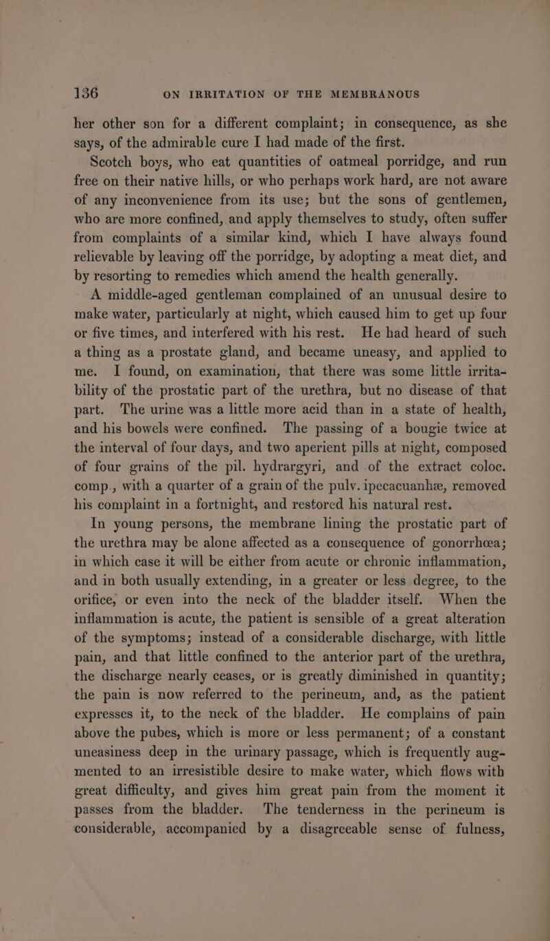 her other son for a different complaint; in consequence, as she says, of the admirable cure I had made of the first. Scotch boys, who eat quantities of oatmeal porridge, and run free on their native hills, or who perhaps work hard, are not aware of any inconvenience from its use; but the sons of gentlemen, who are more confined, and apply themselves to study, often suffer from complaints of a similar kind, which I have always found relievable by leaving off the porridge, by adopting a meat diet, and by resorting to remedies which amend the health generally. A middle-aged gentleman complained of an unusual desire to make water, particularly at night, which caused him to get up four or five times, and interfered with his rest. He had heard of such a thing as a prostate gland, and became uneasy, and applied to me. I found, on examination, that there was some little irrita- bility of the prostatic part of the urethra, but no disease of that part. The urime was a little more acid than in a state of health, and his bowels were confined. The passing of a bougie twice at the interval of four days, and two aperient pills at night, composed of four grains of the pil. hydrargyri, and of the extract coloc. comp., with a quarter of a grain of the pulv. ipecacuanhe, removed his complaint in a fortnight, and restored his natural rest. In young persons, the membrane lining the prostatic part of the urethra may be alone affected as a consequence of gonorrhea; in which case it will be either from acute or chronic inflammation, and in both usually extending, in a greater or less degree, to the orifice, or even into the neck of the bladder itself. When the inflammation is acute, the patient is sensible of a great alteration of the symptoms; instead of a considerable discharge, with little pain, and that little confined to the anterior part of the urethra, the discharge nearly ceases, or is greatly diminished in quantity; the pain is now referred to the perimeum, and, as the patient expresses it, to the neck of the bladder. He complains of pain above the pubes, which is more or less permanent; of a constant uneasiness deep in the urinary passage, which is frequently aug- mented to an irresistible desire to make water, which flows with great difficulty, and gives him great pain from the moment it passes from the bladder. The tenderness in the perineum is considerable, accompanied by a disagreeable sense of fulness,