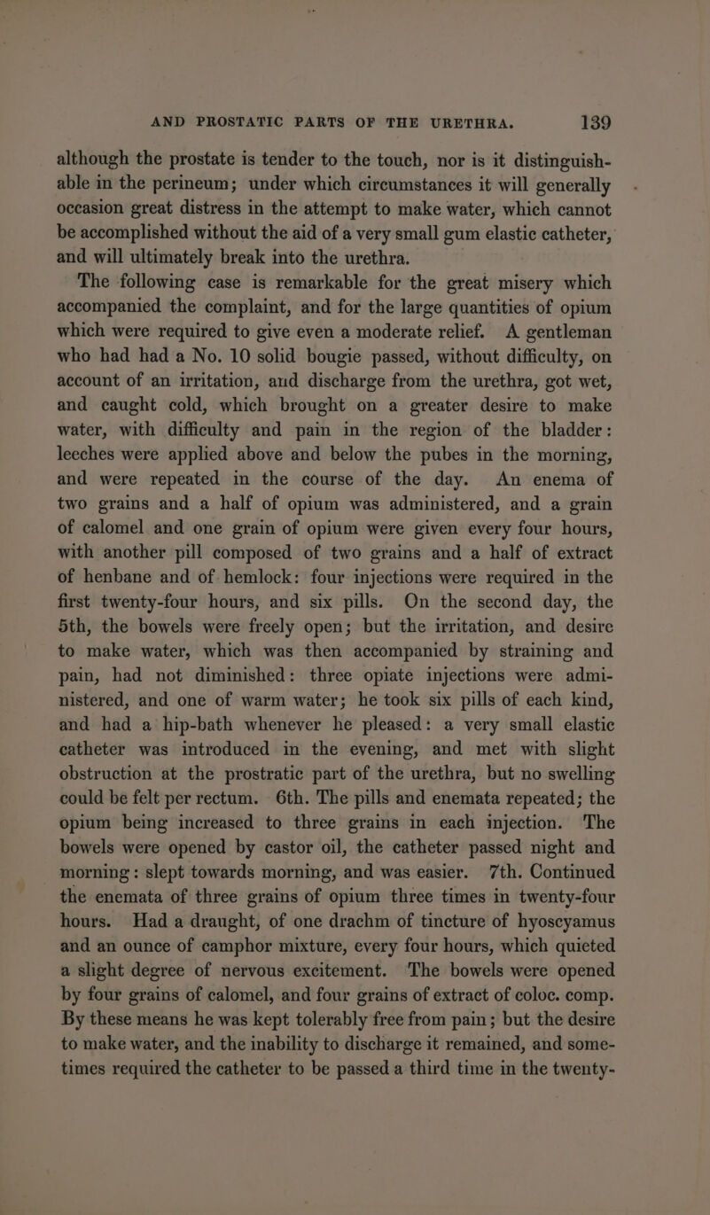 although the prostate is tender to the touch, nor is it distinguish- able in the perineum; under which circumstances it will generally occasion great distress in the attempt to make water, which cannot be accomplished without the aid of a very small gum elastic catheter, and will ultimately break into the urethra. The following case is remarkable for the great misery which accompanied the complaint, and for the large quantities of opium which were required to give even a moderate relief. A gentleman who had had a No. 10 solid bougie passed, without difficulty, on account of an irritation, aud discharge from the urethra, got wet, and caught cold, which brought on a greater desire to make water, with difficulty and pain in the region of the bladder: leeches were applied above and below the pubes in the morning, and were repeated in the course of the day. An enema of two grains and a half of opium was administered, and a grain of calomel and one grain of opium were given every four hours, with another pill composed of two grains and a half of extract of henbane and of hemlock: four injections were required in the first twenty-four hours, and six pills. On the second day, the 5th, the bowels were freely open; but the irritation, and desire to make water, which was then accompanied by straining and pain, had not diminished: three opiate injections were admi- nistered, and one of warm water; he took six pills of each kind, and had a hip-bath whenever he pleased: a very small elastic catheter was introduced in the evening, and met with slight obstruction at the prostratic part of the urethra, but no swelling could be felt per rectum. 6th. The pills and enemata repeated; the opium being increased to three grains in each injection. The bowels were opened by castor oil, the catheter passed night and _ morning: slept towards morning, and was easier. 7th. Continued the enemata of three grains of opium three times in twenty-four hours. Had a draught, of one drachm of tincture of hyoscyamus and an ounce of camphor mixture, every four hours, which quieted a slight degree of nervous excitement. ‘The bowels were opened by four grains of calomel, and four grains of extract of coloc. comp. By these means he was kept tolerably free from pain; but the desire to make water, and the inability to discharge it remained, and some- times required the catheter to be passed a third time in the twenty-