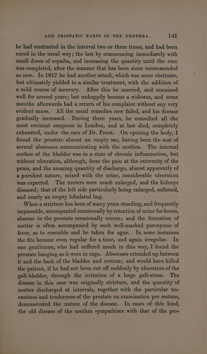 he had contracted in the interval two or three times, and had been cured in the usual way; the last by commencing immediately with small doses of copaiba, and increasing the quantity until the cure was completed, after the manner that has been since recommended as new. In 1817 he had another attack, which was more obstinate, but ultimately yielded to a similar treatment, with the addition of a mild course of mercury. After this he married, and remained well for several years; but unhappily became a widower, and some months afterwards had a return of his complaint without any very evident cause. All the usual remedies now failed, and his disease gradually increased. During three years, he consulted all the most eminent surgeons in London, and at last died, completely exhausted, under the care of Dr. Prout. On opening the body, I found the prostate almost an empty sac, having been the seat of several abscesses communicating with the urethra. The internal surface of the bladder was in a state of chronic inflammation, but without ulceration, although, from the pain at the extremity of the penis, and the amazing quantity of discharge, almost apparently of a purulent nature, mixed with the urine, considerable ulceration was expected. The ureters were much enlarged, and the kidneys diseased; that of the left side particularly being enlarged, softened, and nearly an empty lobulated bag. When a stricture has been of many years standing, and frequently impassable, accompanied occasionally by retention of urine for hours, abscess in the prostate occasionally occurs; and the formation of matter is often accompanied by such well-marked paroxysms of fever, as to resemble and be taken for ague. In some instances the fits became even regular for a time, and again irregular. In one gentleman, who had suffered much in this way, I found the prostate hanging as it were in rags. Abscesses extended up between it and the back of the bladder and rectum; and would have killed the patient, if he had not been cut off suddenly by ulceration of the gall-bladder, through the irritation of a large gall-stone. The disease in this case was originally stricture, and the quantity of matter discharged at intervals, together with the particular un- easiness and tenderness of the prostate on examination per rectum, demonstrated the nature of the disease. In cases of this kind, the old disease of the urethra sympathizes with that of the pro-