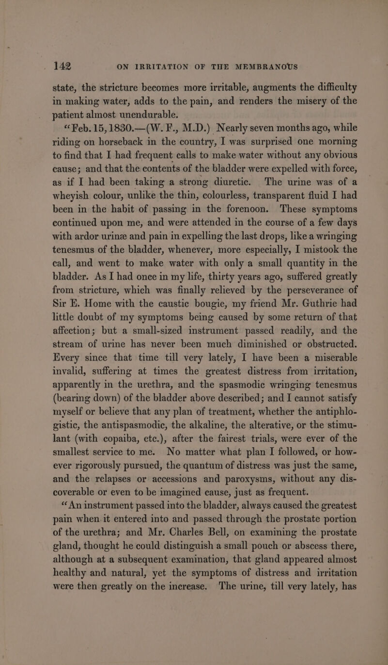 state, the stricture becomes more irritable, augments the difficulty in making water, adds to the pain, and renders the misery of the patient almost unendurable. “Feb. 15, 1830.—(W. F., M.D.) Nearly seven months ago, while riding on horseback in the country, I was surprised one morning to find that I had frequent calls to make water without any obvious cause; and that the contents of the bladder were expelled with force, as if I had been taking a strong diuretic. The urine was of a wheyish colour, unlike the thin, colourless, transparent fluid I had been in the habit of passing in the forenoon. These symptoms continued upon me, and were attended in the course of a few days with ardor urine and pain in expelling the last drops, like a wringing tenesmus of the bladder, whenever, more especially, I mistook the call, and went to make water with only a small quantity in the bladder. As I had once in my life, thirty years ago, suffered greatly from stricture, which was finally relieved by the perseverance of Sir E. Home with the caustic bougie, my friend Mr. Guthrie had little doubt of my symptoms being caused by some return of that affection; but a small-sized instrument passed readily, and the stream of urine has never been much diminished or obstructed. Every since that time till very lately, I have been a miserable invalid, suffering at times the greatest distress from irritation, apparently in the urethra, and the spasmodic wringing tenesmus (bearing down) of the bladder above described; and I cannot satisfy myself or believe that any plan of treatment, whether the antiphlo- gistic, the antispasmodic, the alkaline, the alterative, or the stimu- lant (with copaiba, etc.), after the fairest trials, were ever of the smallest service to me. No matter what plan I followed, or how- ever rigorously pursued, the quantum of distress was just the same, and the relapses or accessions and paroxysms, without any dis- coverable or even to be imagined cause, just as frequent. “An instrument passed into the bladder, always caused the greatest pain when. it entered into and passed through the prostate portion of the urethra; and Mr. Charles Bell, on examining the prostate gland, thought he could distinguish a small pouch or abscess there, although at a subsequent examination, that gland appeared almost healthy and natural, yet the symptoms of distress and irritation were then greatly on the increase. The urine, till very lately, has