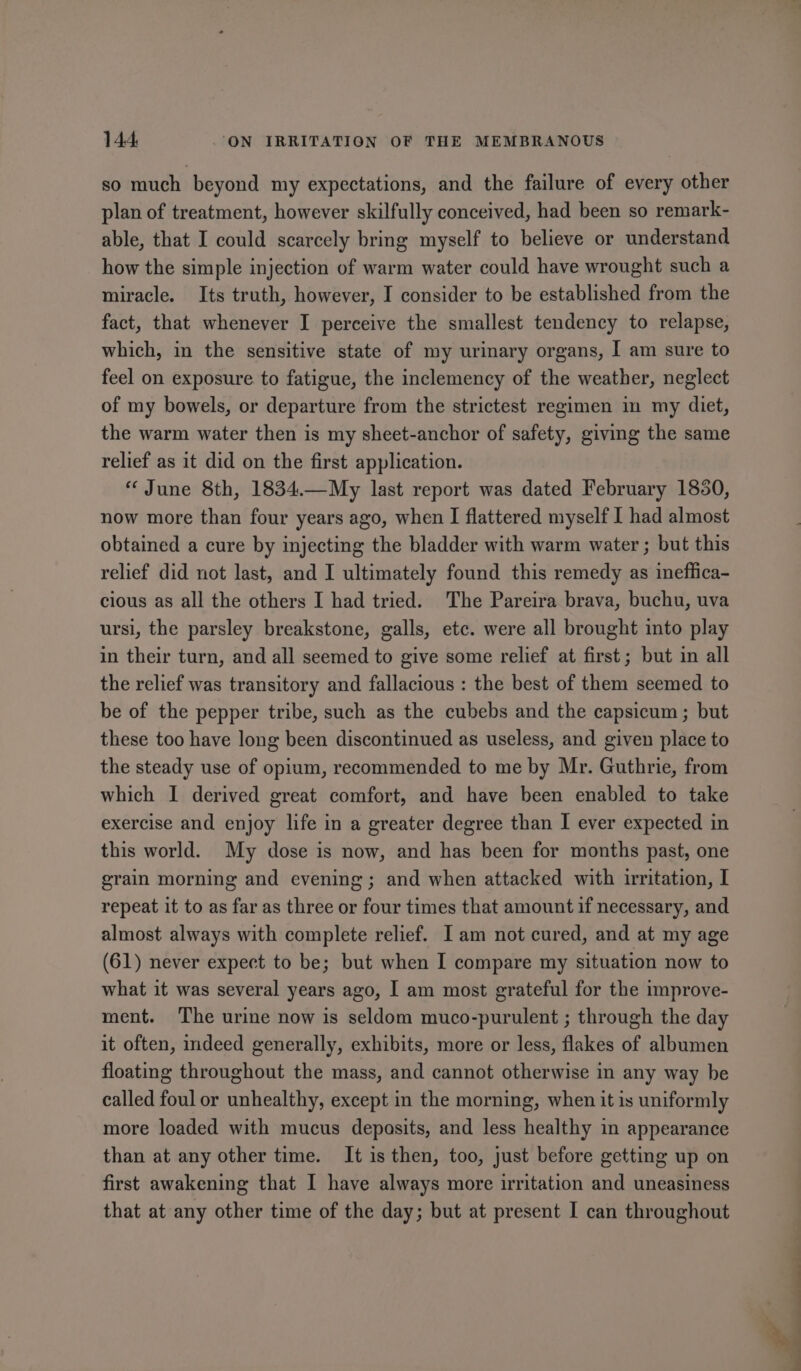 so much beyond my expectations, and the failure of every other plan of treatment, however skilfully conceived, had been so remark- able, that I could scarcely bring myself to believe or understand how the simple injection of warm water could have wrought such a miracle. Its truth, however, I consider to be established from the fact, that whenever I perceive the smallest tendency to relapse, which, in the sensitive state of my urinary organs, I am sure to feel on exposure to fatigue, the inclemency of the weather, neglect of my bowels, or departure from the strictest regimen in my diet, the warm water then is my sheet-anchor of safety, giving the same relief as it did on the first application. “June 8th, 1834.—My last report was dated February 1830, now more than four years ago, when I flattered myself I had almost obtained a cure by injecting the bladder with warm water ; but this relief did not last, and I ultimately found this remedy as ineffica- cious as all the others I had tried. The Pareira brava, buchu, uva ursi, the parsley breakstone, galls, etc. were all brought into play in their turn, and all seemed to give some relief at first; but in all the relief was transitory and fallacious : the best of them seemed to be of the pepper tribe, such as the cubebs and the capsicum ; but these too have long been discontinued as useless, and given place to the steady use of opium, recommended to me by Mr. Guthrie, from which I derived great comfort, and have been enabled to take exercise and enjoy life in a greater degree than I ever expected in this world. My dose is now, and has been for months past, one grain morning and evening; and when attacked with irritation, I repeat it to as far as three or four times that amount if necessary, and almost always with complete relief. Iam not cured, and at my age (61) never expect to be; but when I compare my situation now to what it was several years ago, I am most grateful for the improve- ment. The urine now is seldom muco-purulent ; through the day it often, indeed generally, exhibits, more or less, flakes of albumen floating throughout the mass, and cannot otherwise in any way be called foul or unhealthy, except in the morning, when it is uniformly more loaded with mucus deposits, and less healthy in appearance than at any other time. It is then, too, just before getting up on first awakening that I have always more irritation and uneasiness that at any other time of the day; but at present I can throughout