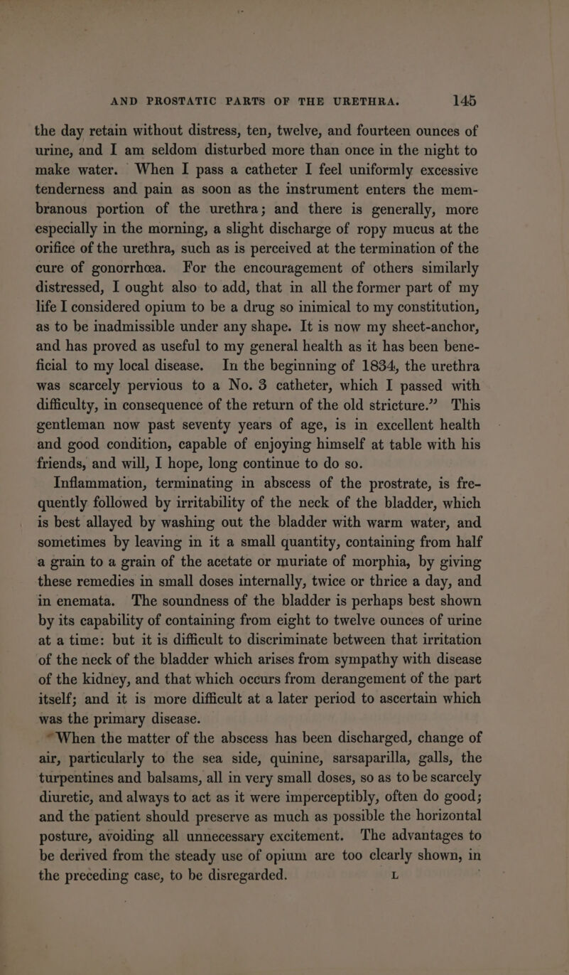 the day retain without distress, ten, twelve, and fourteen ounces of urine, and I am seldom disturbed more than once in the night to make water. When I pass a catheter I feel uniformly excessive tenderness and pain as soon as the instrument enters the mem- branous portion of the urethra; and there is generally, more especially in the morning, a slight discharge of ropy mucus at the orifice of the urethra, such as is perceived at the termination of the cure of gonorrhea. For the encouragement of others similarly distressed, I ought also to add, that in all the former part of my life I considered opium to be a drug so inimical to my constitution, as to be inadmissible under any shape. It is now my sheet-anchor, and has proved as useful to my general health as it has been bene- ficial to my local disease. In the beginning of 1834, the urethra was scarcely pervious to a No. 3 catheter, which I passed with difficulty, in consequence of the return of the old stricture.” This gentleman now past seventy years of age, is in excellent health and good condition, capable of enjoying himself at table with his friends, and will, I hope, long continue to do so. Inflammation, terminating in abscess of the prostrate, is fre- quently followed by irritability of the neck of the bladder, which is best allayed by washing out the bladder with warm water, and sometimes by leaving in it a small quantity, containing from half a grain to a grain of the acetate or muriate of morphia, by giving these remedies in small doses internally, twice or thrice a day, and in enemata. The soundness of the bladder is perhaps best shown by its capability of containing from eight to twelve ounces of urine at a time: but it is difficult to discriminate between that irritation of the neck of the bladder which arises from sympathy with disease of the kidney, and that which occurs from derangement of the part itself; and it is more difficult at a later period to ascertain which was the primary disease. “When the matter of the abscess has been discharged, change of air, particularly to the sea side, quinine, sarsaparilla, galls, the turpentines and balsams, all in very small doses, so as to be scarcely diuretic, and always to act as it were imperceptibly, often do good; and the patient should preserve as much as possible the horizontal posture, avoiding all unnecessary excitement. The advantages to be derived from the steady use of opium are too clearly shown, in the preceding case, to be disregarded. L