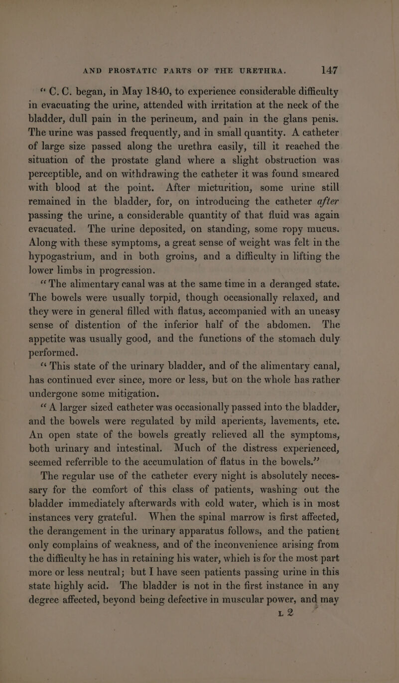 “ C.C. began, in May 1840, to experience considerable difficulty in evacuating the urine, attended with irritation at the neck of the bladder, dull pain in the perineum, and pain in the glans penis. The urine was passed frequently, and in small quantity. A catheter of large size passed along the urethra easily, till it reached the situation of the prostate gland where a slight obstruction was perceptible, and on withdrawing the catheter it was found smeared with blood at the point. After micturition, some urine still remained in the bladder, for, on introducing the catheter after passing the urine, a considerable quantity of that fluid was again evacuated. The urine deposited, on standing, some ropy mucus. Along with these symptoms, a great sense of weight was felt in the hypogastrium, and in both groins, and a difficulty in lifting the lower limbs in progression. “The alimentary canal was at the same time in a deranged state. The bowels were usually torpid, though occasionally relaxed, and they were in general filled with flatus, accompanied with an uneasy sense of distention of the inferior half of the abdomen. The appetite was usually good, and the functions of the stomach duly performed. *¢ This state of the urinary bladder, and of the alimentary canal, has continued ever since, more or less, but on the whole has rather undergone some mitigation. “ A larger sized catheter was occasionally passed into the bladder, and the bowels were regulated by mild aperients, lavements, etc. An open state of the bowels greatly relieved all the symptoms, both urinary and intestinal. Much of the distress experienced, seemed referrible to the accumulation of flatus in the bowels.” The regular use of the catheter every night is absolutely neces- sary for the comfort of this class of patients, washing out the bladder immediately afterwards with cold water, which is in most instances very grateful. When the spinal marrow is first affected, the derangement in the urinary apparatus follows, and the patient only complains of weakness, and of the inconvenience arising from the difficulty he has in retaining his water, which is for the most part more or less neutral; but I have seen patients passing urine in this state highly acid. The bladder is not in the first instance in any degree affected, beyond being defective in muscular power, and may ce uae