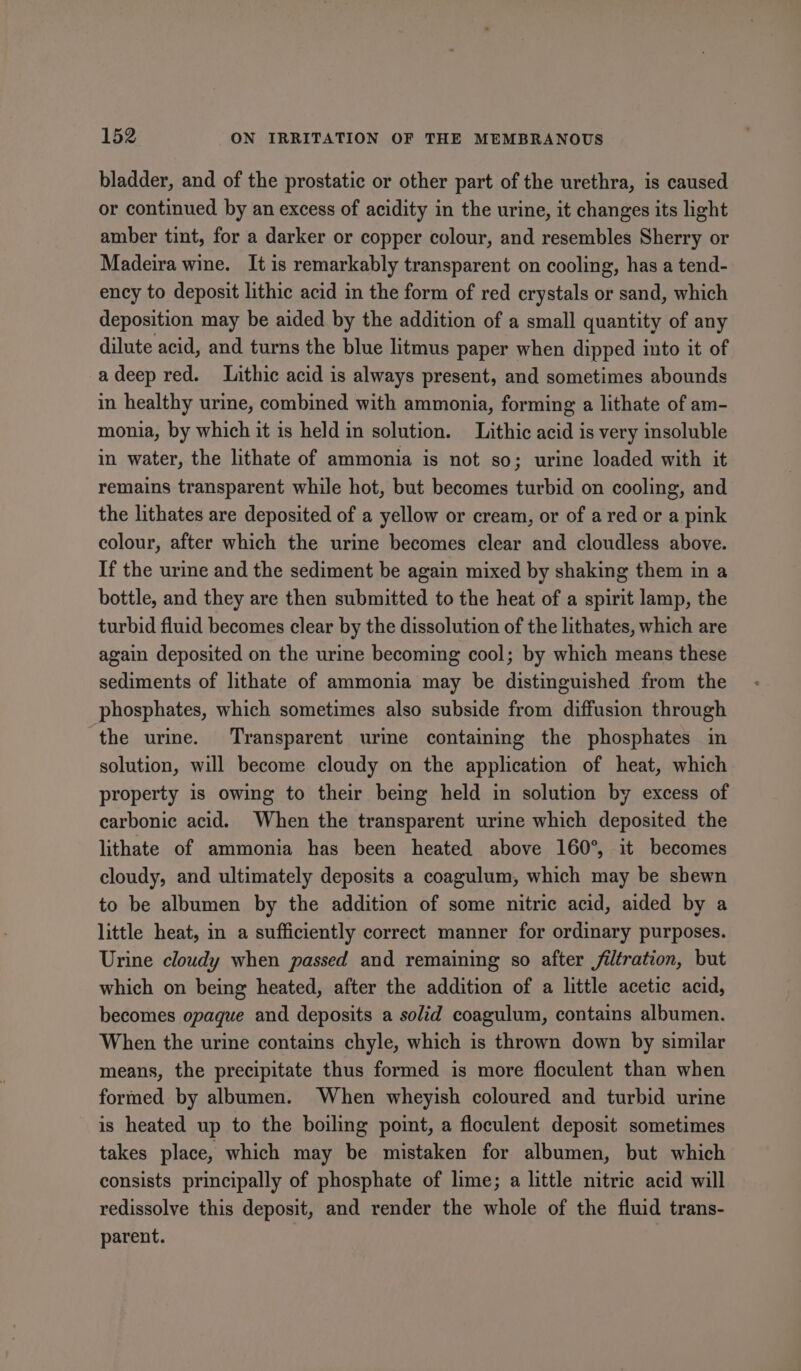 bladder, and of the prostatic or other part of the urethra, is caused or continued by an excess of acidity in the urine, it changes its light amber tint, for a darker or copper colour, and resembles Sherry or Madeira wine. It is remarkably transparent on cooling, has a tend- ency to deposit lithic acid in the form of red crystals or sand, which deposition may be aided by the addition of a small quantity of any dilute acid, and turns the blue litmus paper when dipped into it of adeep red. Lithic acid is always present, and sometimes abounds in healthy urine, combined with ammonia, forming a lithate of am- monia, by which it is held in solution. Lithic acid is very insoluble in water, the lithate of ammonia is not so; urine loaded with it remains transparent while hot, but becomes turbid on cooling, and the lithates are deposited of a yellow or cream, or of a red or a pink colour, after which the urine becomes clear and cloudless above. If the urine and the sediment be again mixed by shaking them in a bottle, and they are then submitted to the heat of a spirit lamp, the turbid fluid becomes clear by the dissolution of the lithates, which are again deposited on the urine becoming cool; by which means these sediments of lithate of ammonia may be distinguished from the phosphates, which sometimes also subside from diffusion through the urine. Transparent urine containing the phosphates in solution, will become cloudy on the application of heat, which property is owing to their being held in solution by excess of carbonic acid. When the transparent urine which deposited the lithate of ammonia has been heated above 160°, it becomes cloudy, and ultimately deposits a coagulum, which may be shewn to be albumen by the addition of some nitric acid, aided by a little heat, in a sufficiently correct manner for ordinary purposes. Urine cloudy when passed and remaining so after filtration, but which on being heated, after the addition of a little acetic acid, becomes opaque and deposits a solid coagulum, contains albumen. When the urine contains chyle, which is thrown down by similar means, the precipitate thus formed is more floculent than when formed by albumen. When wheyish coloured and turbid urine is heated up to the boiling point, a floculent deposit sometimes takes place, which may be mistaken for albumen, but which consists principally of phosphate of lime; a little nitric acid will redissolve this deposit, and render the whole of the fluid trans- parent.