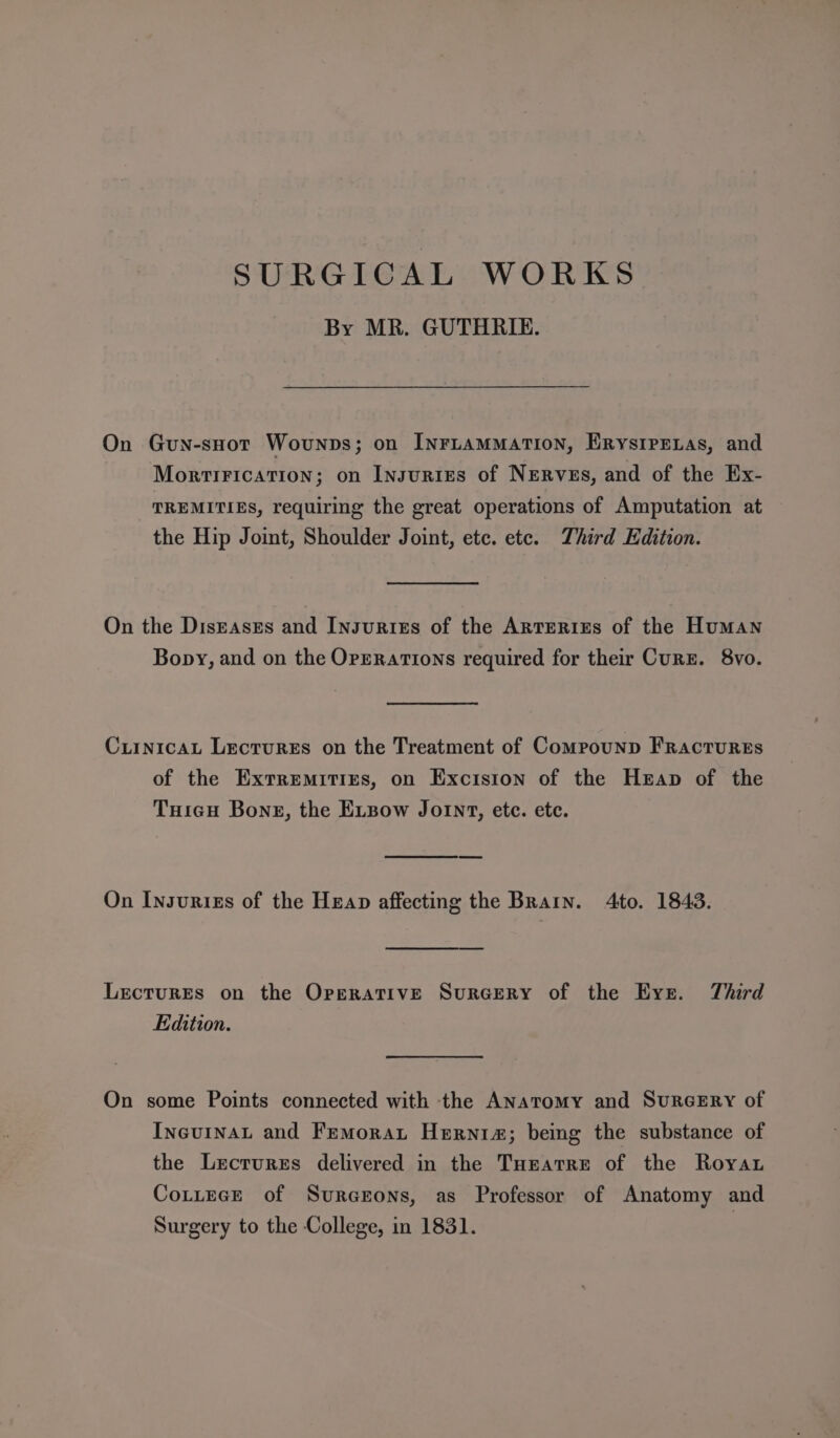 SURGICAL WORKS By MR. GUTHRIE. On Guy-suot Wovunps; on InruamMMaATIoN, ERrystpPEnas, and MortiFication; on Insuries of NEeRvss, and of the Ex- TREMITIES, requiring the great operations of Amputation at the Hip Joint, Shoulder Joint, etc. ete. Third Edition. On the Diseases and Insgurtzes of the Artrerises of the Human Bopy, and on the OPERATIONS required for their Curz. 8vo. Cuinicau Lectures on the Treatment of Compounp Fractures of the Extremities, on Excision of the Heap of the TuicH Bone, the Expow Joint, ete. ete. On Insurizs of the Heap affecting the Brarn. 4to. 1843. LectuREs on the Operative SurGery of the Eve. Third Edition. On some Points connected with the Anatomy and SurcERY of IneuinAL and Femorat Hernia; being the substance of the Lecrures delivered in the Tunatre of the Roya Cottece of Surczrons, as Professor of Anatomy and Surgery to the College, in 1831. 7