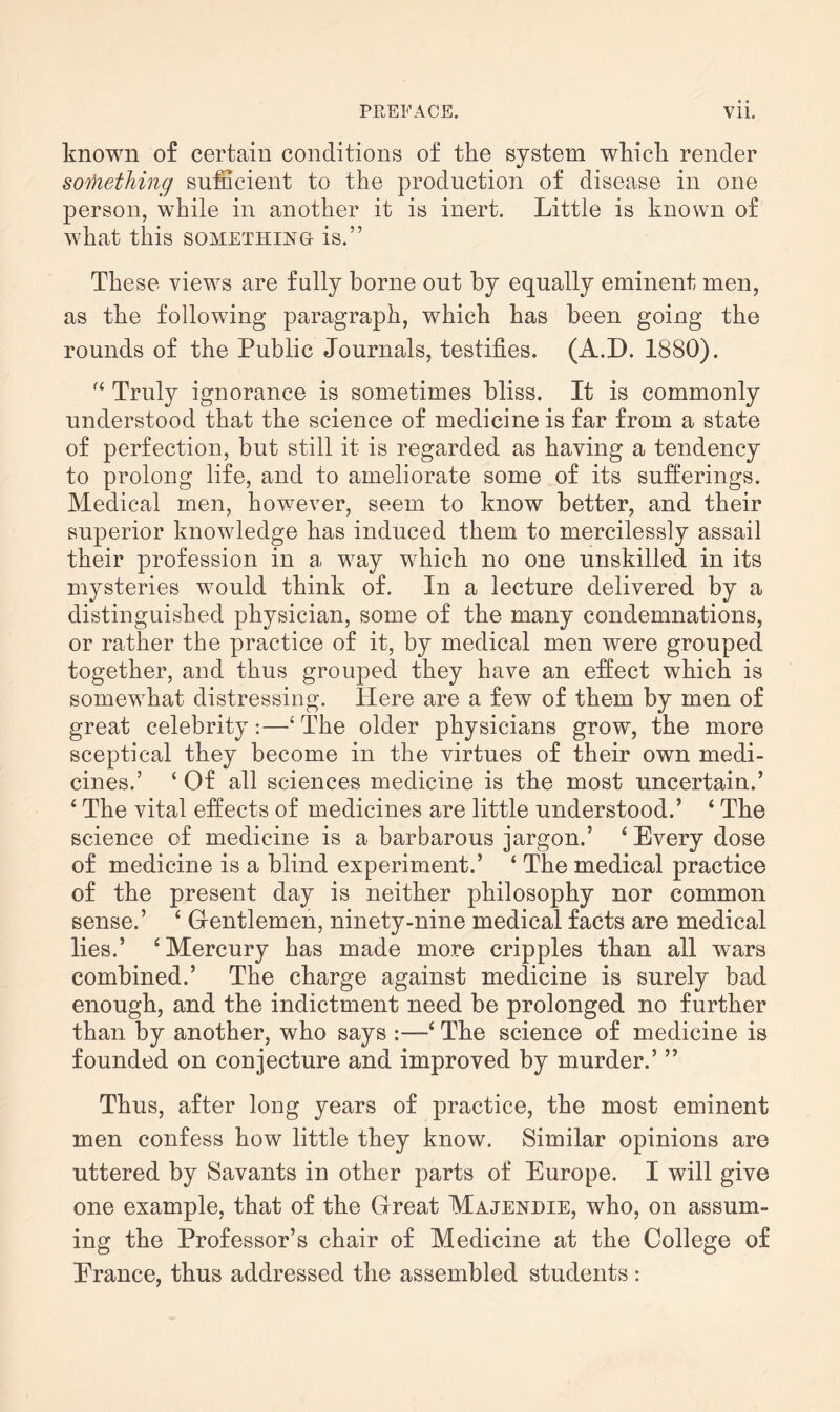 known of certain conditions of the system which render something sufficient to the production of disease in one person, while in another it is inert. Little is known of what this something is.” These views are fully borne out by equally eminent men, as the following paragraph, which has been going the rounds of the Public Journals, testifies. (A.D. 1880). “ Truly ignorance is sometimes bliss. It is commonly understood that the science of medicine is far from a state of perfection, but still it is regarded as having a tendency to prolong life, and to ameliorate some of its sufferings. Medical men, however, seem to know better, and their superior knowledge has induced them to mercilessly assail their profession in a way which no one unskilled in its mysteries would think of. In a lecture delivered by a distinguished physician, some of the many condemnations, or rather the practice of it, by medical men were grouped together, and thus grouped they have an effect which is somewhat distressing. Here are a few of them by men of great celebrity:—‘ The older physicians grow, the more sceptical they become in the virtues of their own medi¬ cines.’ ‘ Of all sciences medicine is the most uncertain.’ ‘ The vital effects of medicines are little understood.’ ‘ The science of medicine is a barbarous jargon.’ ‘Every dose of medicine is a blind experiment.’ ‘ The medical practice of the present day is neither philosophy nor common sense.’ ‘ G-entlemen, ninety-nine medical facts are medical lies.’ ‘Mercury has made more cripples than all wars combined.’ The charge against medicine is surely bad enough, and the indictment need be prolonged no further than by another, who says :—‘ The science of medicine is founded on conjecture and improved by murder.’ ” Thus, after long years of practice, the most eminent men confess how little they know. Similar opinions are uttered by Savants in other parts of Europe. I will give one example, that of the Great Majendie, who, on assum¬ ing the Professor’s chair of Medicine at the College of Erance, thus addressed the assembled students :