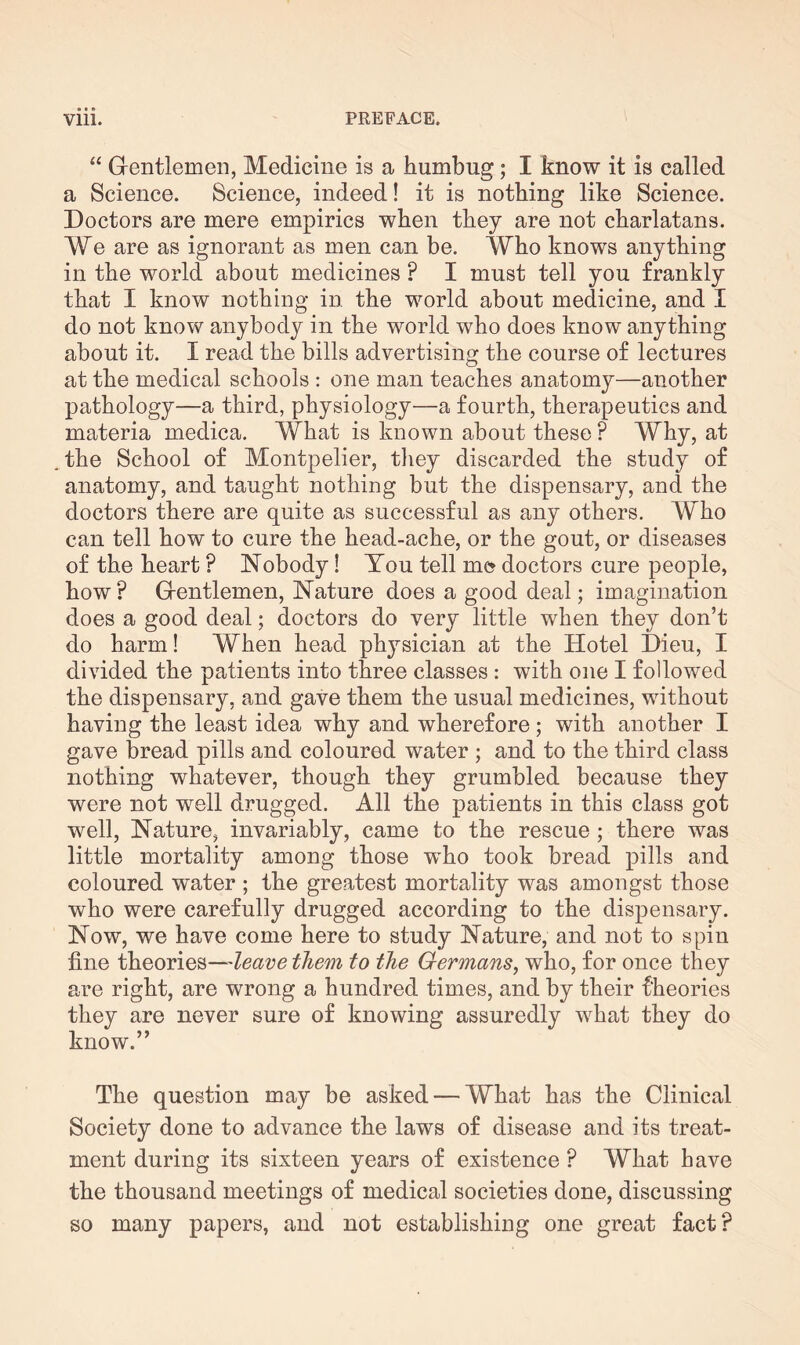 “ Grentlemen, Medicine is a humbug ; I know it is called a Science. Science, indeed! it is nothing like Science. Doctors are mere empirics when they are not charlatans. We are as ignorant as men can be. Who knows anything in the world about medicines P I must tell you frankly that I know nothing in the world about medicine, and I do not know anybody in the world who does know anything about it. I read the bills advertising the course of lectures at the medical schools : one man teaches anatomy—another pathology—a third, physiology—a fourth, therapeutics and materia medica. What is known about these ? Why, at . the School of Montpelier, they discarded the study of anatomy, and taught nothing but the dispensary, and the doctors there are quite as successful as any others. Who can tell how to cure the head-ache, or the gout, or diseases of the heart ? Nobody! You tell me? doctors cure people, how? Grentlemen, Nature does a good deal; imagination does a good deal; doctors do very little when they don’t do harm! When head physician at the Hotel Dieu, I divided the patients into three classes : with one I followed the dispensary, and gave them the usual medicines, without having the least idea why and wherefore; with another I gave bread pills and coloured water ; and to the third class nothing whatever, though they grumbled because they were not well drugged. All the patients in this class got well, Nature, invariably, came to the rescue ; there was little mortality among those wTho took bread pills and coloured water ; the greatest mortality was amongst those who were carefully drugged according to the dispensary. Now, we have come here to study Nature, and not to spin fine theories—leave them to the Germans, who, for once they are right, are wrong a hundred times, and by their theories they are never sure of knowing assuredly what they do know.” The question may be asked — What has the Clinical Society done to advance the laws of disease and its treat¬ ment during its sixteen years of existence ? What have the thousand meetings of medical societies done, discussing so many papers, and not establishing one great fact?