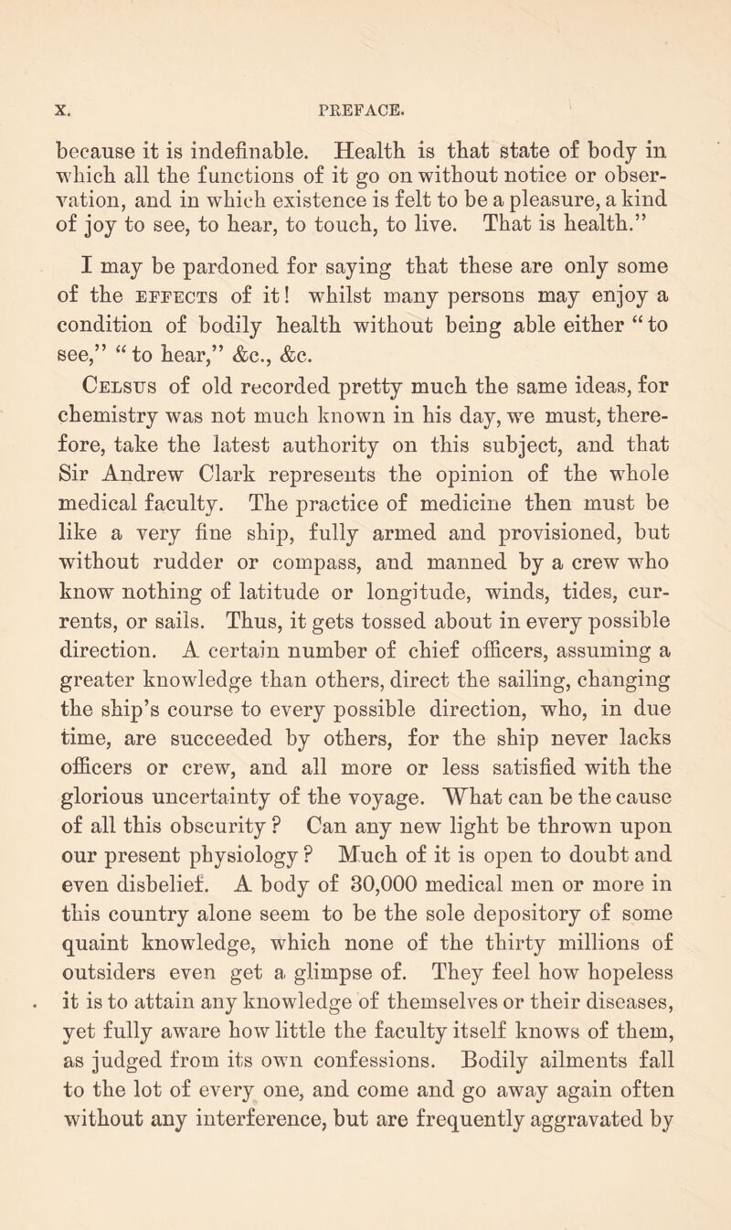 because it is indefinable. Health is that state of body in which all the functions of it go on without notice or obser¬ vation, and in which existence is felt to be a pleasure, a kind of joy to see, to hear, to touch, to live. That is health.” I may be pardoned for saying that these are only some of the effects of it! whilst many persons may enjoy a condition of bodily health without being able either “ to see,” “to hear,” &c., &c. Celstts of old recorded pretty much the same ideas, for chemistry was not much known in his day, we must, there¬ fore, take the latest authority on this subject, and that Sir Andrew Clark represents the opinion of the whole medical faculty. The practice of medicine then must be like a very fine ship, fully armed and provisioned, but without rudder or compass, and manned by a crew who knowT nothing of latitude or longitude, winds, tides, cur¬ rents, or sails. Thus, it gets tossed about in every possible direction. A certain number of chief officers, assuming a greater knowledge than others, direct the sailing, changing the ship’s course to every possible direction, who, in due time, are succeeded by others, for the ship never lacks officers or crew, and all more or less satisfied with the glorious uncertainty of the voyage. What can be the cause of all this obscurity P Can any new light be thrown upon our present physiology P Much of it is open to doubt and even disbelief. A body of 30,000 medical men or more in this country alone seem to be the sole depository of some quaint knowledge, which none of the thirty millions of outsiders even get a glimpse of. They feel how hopeless it is to attain any knowledge of themselves or their diseases, yet fully aware how little the faculty itself knows of them, as judged from its own confessions. Bodily ailments fall to the lot of every one, and come and go away again often without any interference, but are frequently aggravated by