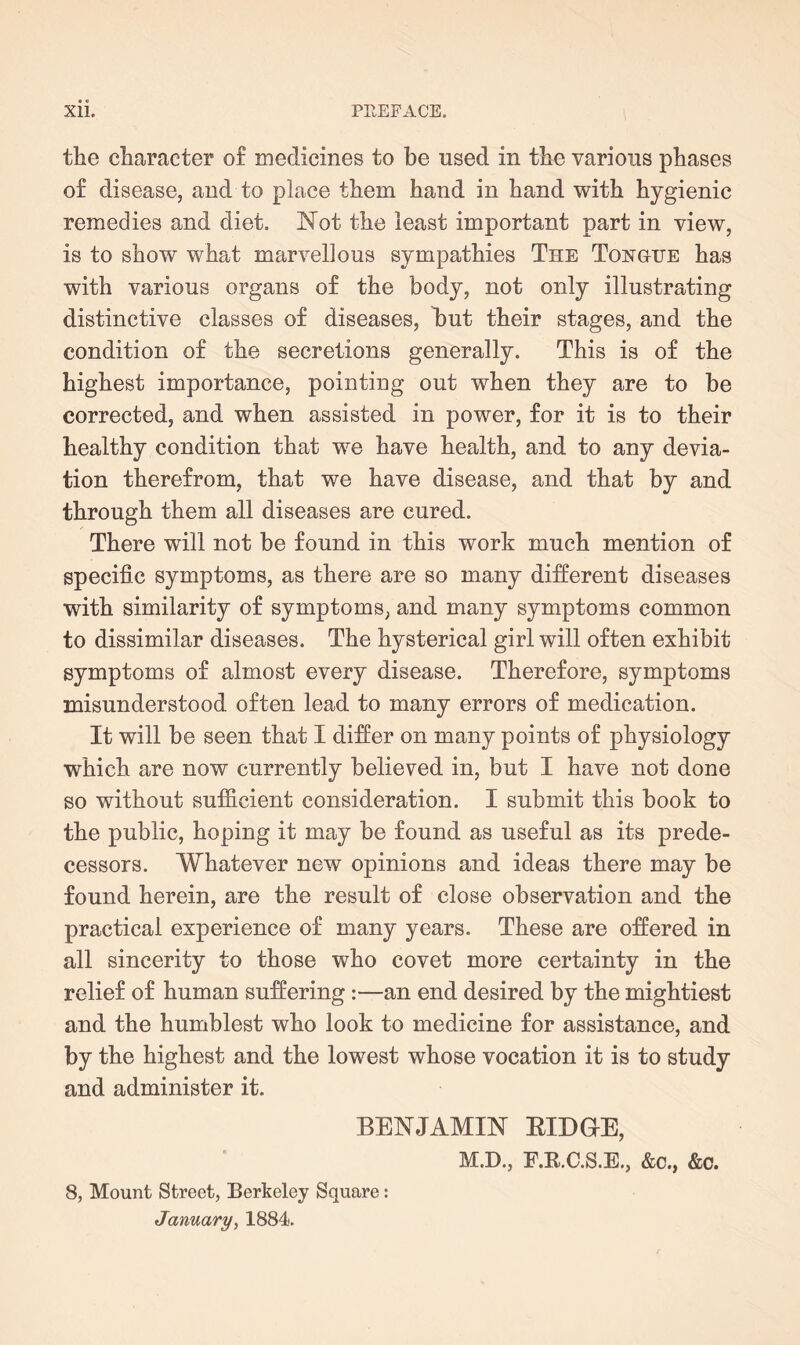 the character o£ medicines to be used in the various phases of disease, and to place them hand in hand with hygienic remedies and diet. Not the least important part in view, is to show what marvellous sympathies The Tongue has with various organs of the body, not only illustrating distinctive classes of diseases, but their stages, and the condition of the secretions generally. This is of the highest importance, pointing out when they are to be corrected, and when assisted in power, for it is to their healthy condition that we have health, and to any devia¬ tion therefrom, that we have disease, and that by and through them all diseases are cured. There will not be found in this work much mention of specific symptoms, as there are so many different diseases with similarity of symptoms, and many symptoms common to dissimilar diseases. The hysterical girl will often exhibit symptoms of almost every disease. Therefore, symptoms misunderstood often lead to many errors of medication. It will be seen that I differ on many points of physiology which are now currently believed in, but I have not done so without sufficient consideration. I submit this book to the public, hoping it may be found as useful as its prede¬ cessors. Whatever new opinions and ideas there may be found herein, are the result of close observation and the practical experience of many years. These are offered in all sincerity to those who covet more certainty in the relief of human suffering :—an end desired by the mightiest and the humblest who look to medicine for assistance, and by the highest and the lowest whose vocation it is to study and administer it. BENJAMIN BIDGE, M.D., F.R.C.S.E., &c., &c. 8, Mount Street, Berkeley Square: January, 1884.