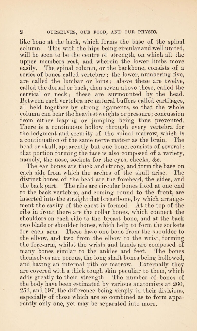 like bone at the back, which forms the base of the spinal column. This with the hips being circular and well united, will be seen to be the centre of strength, on which all the upper members rest, and wherein the lower limbs move easily. The spinal column, or the backbone, consists of a series of bones called vertebrae ; the lower, numbering five, are called the lumbar or loins ; above these are twelve, called the dorsal or back, then seven above these, called the cervical or neck; these are surmounted by the head. Between each vertebra are natural buffers called cartilages, all held together by strong ligaments, so that the whole column can bear the heaviestweights orpressure; concussion from either leaping or jumping being thus prevented. There is a continuous hollow' through every vertebra for the lodgment and security of the spinal marrow, which is a continuation of the same nerve matter as the brain. The head or skull, apparently but one bone, consists of several: that portion forming the face is also composed of a variety, namely, the nose, sockets for the eyes, cheeks, &c. The ear bones are thick and strong, and form the base on each side from which the arches of the skull arise. The distinct bones of the head are the forehead, the sides, and the back part. The ribs are circular bones fixed at one end to the back vertebrae, and coming round to the front, are inserted into the straight flat breastbone, by which arrange¬ ment the cavity of the chest is formed. At the top of the ribs in front there are the collar bones, which connect the shoulders on each side to the breast bone, and at the back two blade or shoulder bones, which help to form the sockets for each arm. These have one bone from the shoulder to the elbowg and two from the elbow to the wrist, forming the fore-arm, whilst the wrists and hands are composed of many bones similar to the ankles and feet. The bones themselves are porous, the long shaft bones being hollowed, and having an internal pith or marrow. Externally they are covered with a thick tough skin peculiar to them, which adds greatly to their strength. The number of bones of the body have been estimated by various anatomists at 200, 253, and 197, the difference being simply in their divisions, especially of those which are so combined as to form appa¬ rently only one, yet may be separated into more.