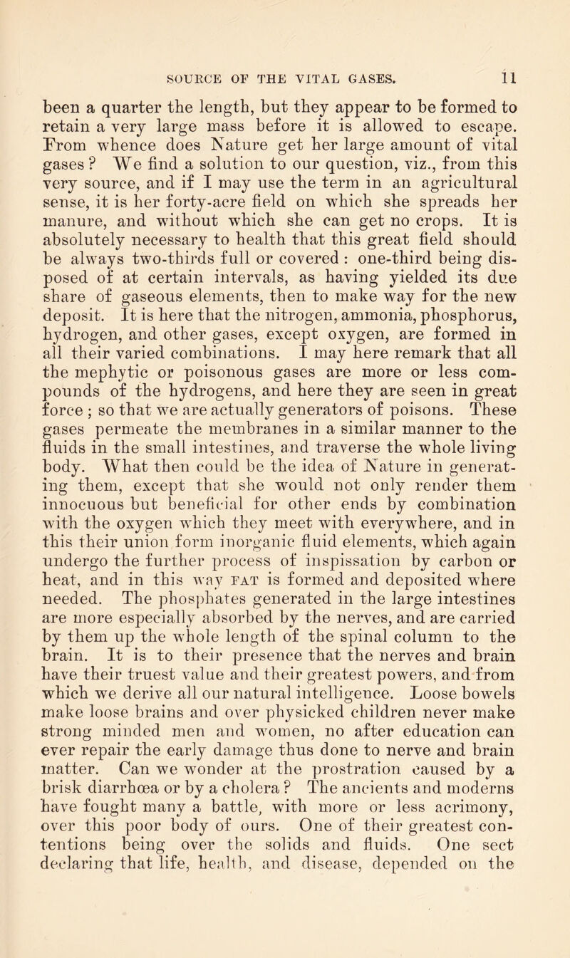 been a quarter the length, but they appear to be formed to retain a very large mass before it is allowed to escape. From whence does Nature get her large amount of vital gases ? We find a solution to our question, viz., from this very source, and if I may use the term in an agricultural sense, it is her forty-acre field on which she spreads her manure, and without wrhich she can get no crops. It is absolutely necessary to health that this great field should be always two-thirds full or covered : one-third being dis¬ posed of at certain intervals, as having yielded its due share of gaseous elements, then to make way for the new deposit. It is here that the nitrogen, ammonia, phosphorus, hydrogen, and other gases, except oxygen, are formed in all their varied combinations. I may here remark that all the mephytic or poisonous gases are more or less com¬ pounds of the hydrogens, and here they are seen in great force ; so that we are actually generators of poisons. These gases permeate the membranes in a similar manner to the fluids in the small intestines, and traverse the whole living body. What then could be the idea of Nature in generat¬ ing them, except that she would not only render them innocuous but beneficial for other ends by combination with the oxygen which they meet with everywhere, and in this their union form inorganic fluid elements, which again undergo the further process of inspissation by carbon or heat, and in this way fat is formed and deposited where needed. The phosphates generated in the large intestines are more especially absorbed by the nerves, and are carried by them up the whole length of the spinal column to the brain. It is to their presence that the nerves and brain have their truest value and their greatest powers, and from which we derive all our natural intelligence. Loose bowels make loose brains and over physicked children never make strong minded men and women, no after education can ever repair the early damage thus done to nerve and brain matter. Can we wonder at the prostration caused by a brisk diarrhoea or by a cholera P The ancients and moderns have fought many a battle, with more or less acrimony, over this poor body of ours. One of their greatest con¬ tentions being over the solids and fluids. One sect declaring that life, health, and disease, depended on the