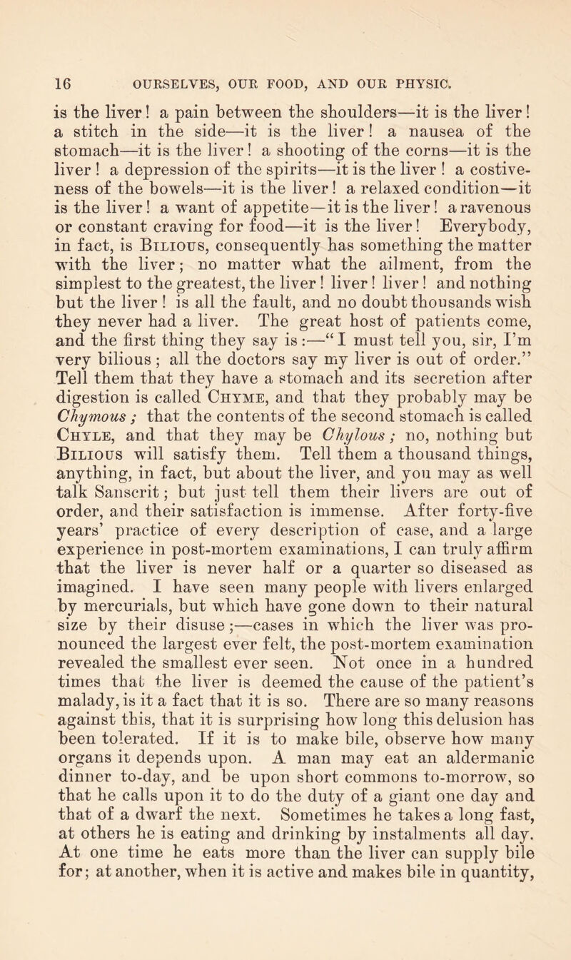 is the liver! a pain between the shoulders—it is the liver! a stitch in the side—it is the liver! a nausea of the stomach—it is the liver! a shooting of the corns—it is the liver ! a depression of the spirits—it is the liver ! a costive¬ ness of the bowels—it is the liver! a relaxed condition—it is the liver! a want of appetite—it is the liver! a ravenous or constant craving for food—it is the liver! Everybody, in fact, is Bilious, consequently has something the matter with the liver; no matter what the ailment, from the simplest to the greatest, the liver ! liver! liver! and nothing but the liver ! is all the fault, and no doubt thousands wish they never had a liver. The great host of patients come, and the first thing they say is:—“I must tell you, sir, I’m very bilious ; all the doctors say my liver is out of order.” Tell them that they have a stomach and its secretion after digestion is called Chyme, and that they probably may be Chymous ; that the contents of the second stomach is called Chyle, and that they may be Chylous; no, nothing but Bilious will satisfy them. Tell them a thousand things, anything, in fact, but about the liver, and you may as well talk Sanscrit; but just tell them their livers are out of order, and their satisfaction is immense. After forty-five years’ practice of every description of case, and a large experience in post-mortem examinations, I can truly affirm that the liver is never half or a quarter so diseased as imagined. I have seen many people with livers enlarged by mercurials, but which have gone down to their natural size by their disuse;—cases in which the liver was pro¬ nounced the largest ever felt, the post-mortem examination revealed the smallest ever seen. Not once in a hundred times that the liver is deemed the cause of the patient’s malady, is it a fact that it is so. There are so many reasons against this, that it is surprising how long this delusion has been tolerated. If it is to make bile, observe how many organs it depends upon. A man may eat an aldermanic dinner to-day, and be upon short commons to-morrow, so that he calls upon it to do the duty of a giant one day and that of a dwarf the next. Sometimes he takes a long fast, at others he is eating and drinking by instalments all day. At one time he eats more than the liver can supply bile for; at another, when it is active and makes bile in quantity,