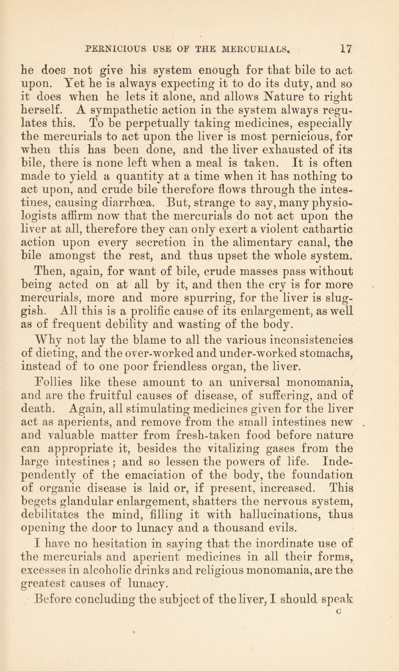 he does not give his system enough for that bile to act upon. Yet he is always expecting it to do its duty, and so it does when he lets it alone, and allows Nature to right herself. A sympathetic action in the system always regu¬ lates this. To be perpetually taking medicines, especially the mercurials to act upon the liver is most pernicious, for when this has been done, and the liver exhausted of its bile, there is none left when a meal is taken. It is often made to yield a quantity at a time when it has nothing to act upon, and crude bile therefore flows through the intes¬ tines, causing diarrhoea. But, strange to say, many physio¬ logists affirm now that the mercurials do not act upon the liver at all, therefore they can only exert a violent cathartic action upon every secretion in the alimentary canal, the bile amongst the rest, and thus upset the whole system. Then, again, for want of bile, crude masses pass without being acted on at all by it, and then the cry is for more mercurials, more and more spurring, for the liver is slug¬ gish. All this is a prolific cause of its enlargement, as well as of frequent debility and wasting of the body. Why not lay the blame to all the various inconsistencies of dieting, and the over-worked and under-worked stomachs, instead of to one poor friendless organ, the liver. Tollies like these amount to an universal monomania, and are the fruitful causes of disease, of suffering, and of death. Again, all stimulating medicines given for the liver act as aperients, and remove from the small intestines new and valuable matter from fresh-taken food before nature can appropriate it, besides the vitalizing gases from the large intestines ; and so lessen the powers of life. Inde¬ pendently of the emaciation of the body, the foundation of organic disease is laid or, if present, increased. This begets glandular enlargement, shatters the nervous system, debilitates the mind, filling it with hallucinations, thus opening the door to lunacy and a thousand evils. I have no hesitation in saying that the inordinate use of the mercurials and aperient medicines in all their forms, excesses in alcoholic drinks and religious monomania, are the greatest causes of lunacy. Before concluding the subject of the liver, I should speak