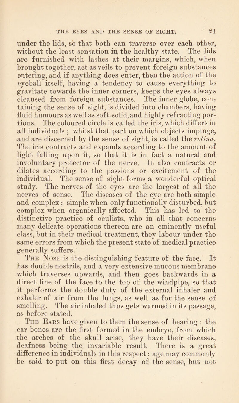 under the lids, so that both can traverse over each other, without the least sensation in the healthy state. The lids are furnished with lashes at their margins, which, when brought together, act as veils to prevent foreign substances entering, and if anything does enter, then the action of the eyeball itself, having a tendency to cause everything to gravitate towards the inner corners, keeps the eyes always cleansed from foreign substances. The inner globe, con¬ taining the sense of sight, is divided into chambers, having fluid humours as well as soft-solid, and highly refracting por¬ tions. The coloured circle is called the iris, which differs in all individuals ; whilst that part on which objects impinge, and are discerned by the sense of sight, is called the retina. The iris contracts and expands according to the amount of light falling upon it, so that it is in fact a natural and involuntary protector of the nerve. It also contracts or dilates according to the passions or excitement of the individual. The sense of sight forms a wonderful optical study. The nerves of the eyes are the largest of all the nerves of sense. The diseases of the eye are both simple and complex ; simple when only functionally disturbed, but complex when organically affected. This has led to the distinctive practice of oculists, who in all that concerns many delicate operations thereon are an eminently useful class, but in their medical treatment, they labour under the same errors from which the present state of medical practice generally suffers. The Nose is the distinguishing feature of the face. It has double nostrils, and a very extensive mucous membrane which traverses upwards, and then goes backwards in a direct line of the face to the top of the windpipe, so that it performs the double duty of the external inhaler and exhaler of air from the lungs, as well as for the sense of smelling. The air inhaled thus gets warmed in its passage, as before stated. The Ears have given to them the sense of hearing : the ear bones are the first formed in the embryo, from which the arches of the skull arise, they have their diseases, deafness being the invariable result. There is a great difference in individuals in this respect: age may commonly be said to put on this first decay of the sense, but not