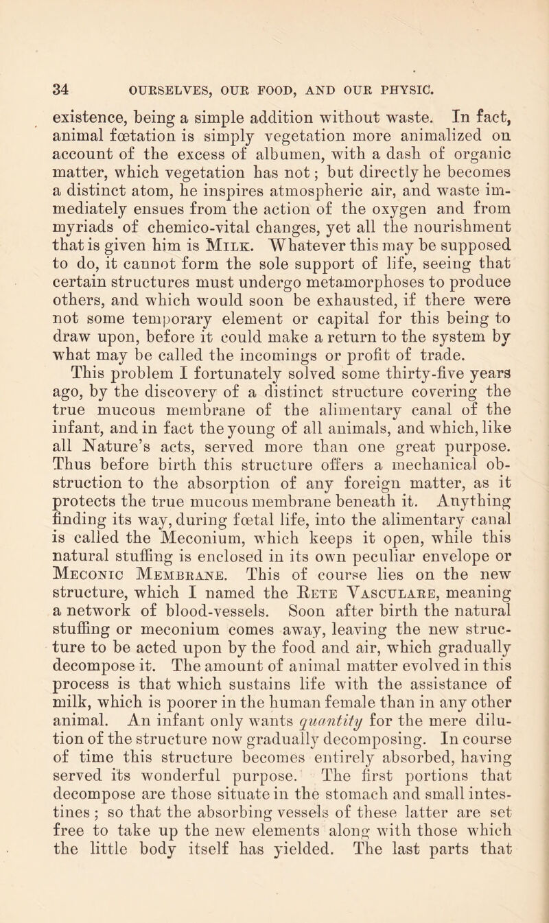 existence, being a simple addition without waste. In fact, animal foetation is simply vegetation more animalized on account of the excess of albumen, with a dash of organic matter, which vegetation has not; but directly he becomes a distinct atom, he inspires atmospheric air, and waste im¬ mediately ensues from the action of the oxygen and from myriads of chemieo-vital changes, yet all the nourishment that is given him is Milk. Whatever this may be supposed to do, it cannot form the sole support of life, seeing that certain structures must undergo metamorphoses to produce others, and which would soon be exhausted, if there were not some temporary element or capital for this being to draw upon, before it could make a return to the system by what may be called the incomings or profit of trade. This problem I fortunately solved some thirty-five years ago, by the discovery of a distinct structure covering the true mucous membrane of the alimentary canal of the infant, and in fact the young of all animals, and which, like all Nature’s acts, served more than one great purpose. Thus before birth this structure offers a mechanical ob¬ struction to the absorption of any foreign matter, as it protects the true mucous membrane beneath it. Anything finding its way, during fcetal life, into the alimentary canal is called the Meconium, which keeps it open, while this natural stuffing is enclosed in its own peculiar envelope or Meconic Membrane. This of course lies on the new structure, which I named the Bhte Vasculare, meaning a network of blood-vessels. Soon after birth the natural stuffing or meconium comes away, leaving the newT struc¬ ture to be acted upon by the food and air, wThich gradually decompose it. The amount of animal matter evolved in this process is that which sustains life with the assistance of milk, which is poorer in the human female than in any other animal. An infant only wants quantity for the mere dilu¬ tion of the structure now gradually decomposing. In course of time this structure becomes entirely absorbed, having served its wonderful purpose. The first portions that decompose are those situate in the stomach and small intes¬ tines ; so that the absorbing vessels of these latter are set free to take up the new elements along with those which the little body itself has yielded. The last parts that