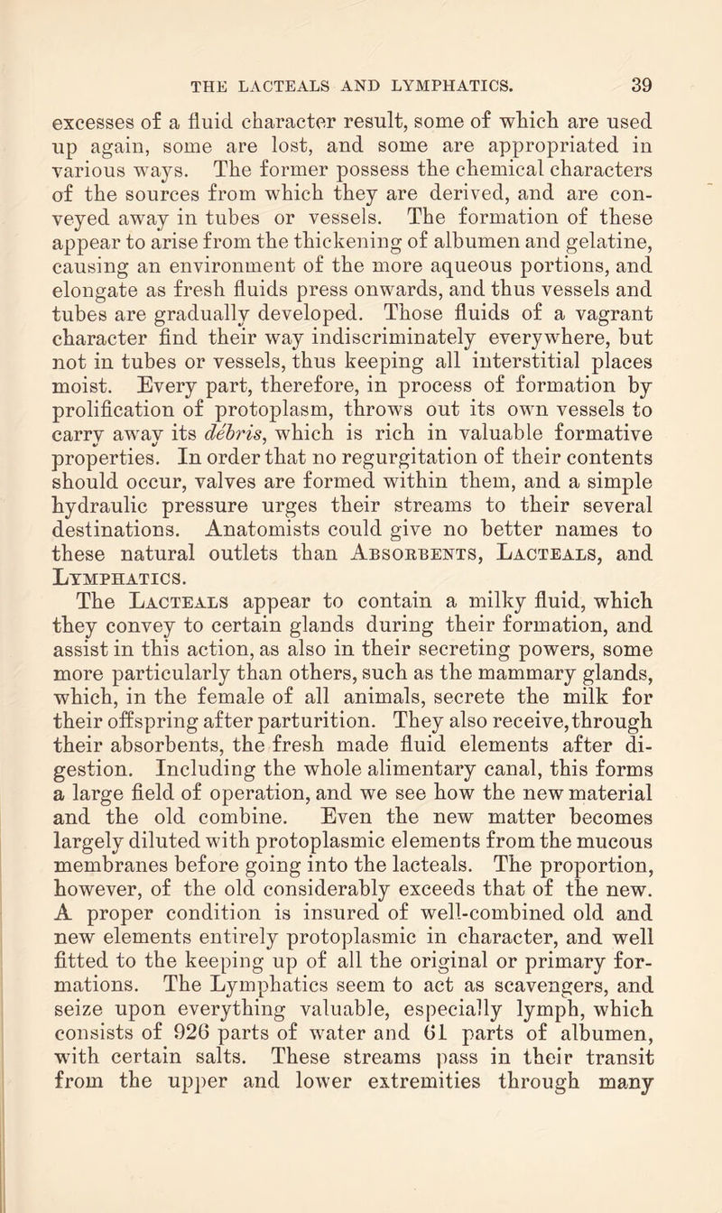 excesses of a fluid character result, some of which are used up again, some are lost, and some are appropriated in various ways. The former possess the chemical characters of the sources from which they are derived, and are con¬ veyed away in tubes or vessels. The formation of these appear to arise from the thickening of albumen and gelatine, causing an environment of the more aqueous portions, and elongate as fresh fluids press onwards, and thus vessels and tubes are gradually developed. Those fluids of a vagrant character find their way indiscriminately everywhere, but not in tubes or vessels, thus keeping all interstitial places moist. Every part, therefore, in process of formation by prolification of protoplasm, throws out its own vessels to carrv awav its debris, which is rich in valuable formative properties. In order that no regurgitation of their contents should occur, valves are formed within them, and a simple hydraulic pressure urges their streams to their several destinations. Anatomists could give no better names to these natural outlets than Absobbents, Lacteals, and Lymphatics. The Lacteals appear to contain a milky fluid, which they convey to certain glands during their formation, and assist in this action, as also in their secreting powers, some more particularly than others, such as the mammary glands, which, in the female of all animals, secrete the milk for their offspring after parturition. They also receive,through their absorbents, the fresh made fluid elements after di¬ gestion. Including the whole alimentary canal, this forms a large field of operation, and we see how the new material and the old combine. Even the new matter becomes largely diluted with protoplasmic elements from the mucous membranes before going into the lacteals. The proportion, however, of the old considerably exceeds that of the new. A proper condition is insured of well-combined old and new elements entirely protoplasmic in character, and well fitted to the keeping up of all the original or primary for¬ mations. The Lymphatics seem to act as scavengers, and seize upon everything valuable, especially lymph, which consists of 926 parts of water and 61 parts of albumen, with certain salts. These streams pass in their transit from the upper and lower extremities through many