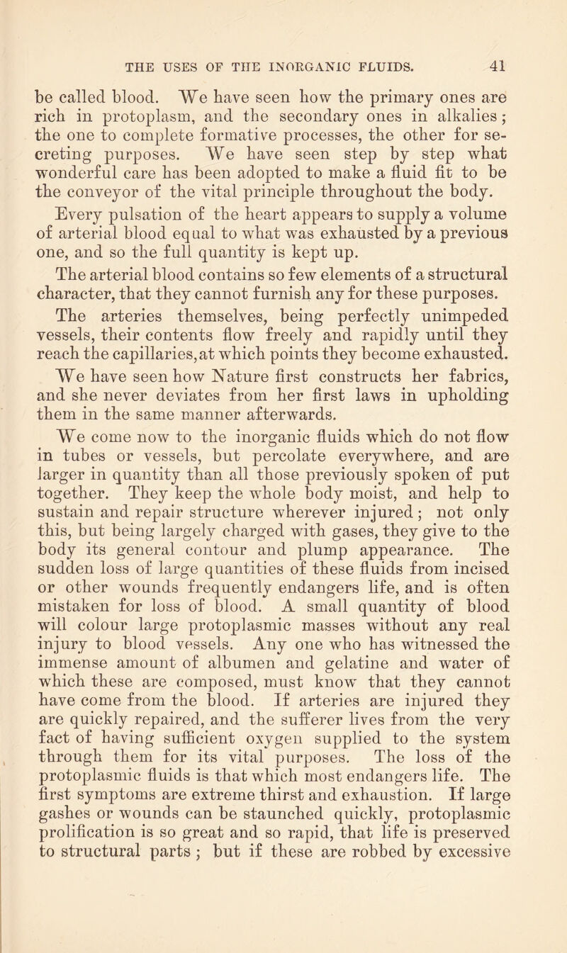 be called blood. We have seen bow the primary ones are rich in protoplasm, and the secondary ones in alkalies; the one to complete formative processes, the other for se¬ creting purposes. We have seen step by step what wonderful care has been adopted to make a fluid fit to be the conveyor of the vital principle throughout the body. Every pulsation of the heart appears to supply a volume of arterial blood equal to what was exhausted by a previous one, and so the full quantity is kept up. The arterial blood contains so few elements of a structural character, that they cannot furnish any for these purposes. The arteries themselves, being perfectly unimpeded vessels, their contents flow freely and rapidly until they reach the capillaries, at which points they become exhausted. We have seen how Nature first constructs her fabrics, and she never deviates from her first laws in upholding them in the same manner afterwards. We come now to the inorganic fluids which do not flow in tubes or vessels, but percolate everywhere, and are larger in quantity than all those previously spoken of put together. They keep the whole body moist, and help to sustain and repair structure wherever injured; not only this, but being largely charged with gases, they give to the body its general contour and plump appearance. The sudden loss of large quantities of these fluids from incised or other wounds frequently endangers life, and is often mistaken for loss of blood. A small quantity of blood will colour large protoplasmic masses without any real injury to blood vessels. Any one who has witnessed the immense amount of albumen and gelatine and water of wrhich these are composed, must knowT that they cannot have come from the blood. If arteries are injured they are quickly repaired, and the sufferer lives from the very fact of having sufficient oxygen supplied to the system through them for its vital purposes. The loss of the protoplasmic fluids is that which most endangers life. The first symptoms are extreme thirst and exhaustion. If large gashes or wounds can be staunched quickly, protoplasmic prolification is so great and so rapid, that life is preserved to structural parts ; but if these are robbed by excessive