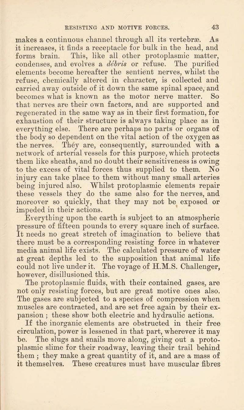 makes a continuous channel through all its vertebrae. As it increases, it finds a receptacle for hulk in the head, and forms brain. This, like all other protoplasmic matter, condenses, and evolves a debris or refuse. The purified elements become hereafter the sentient nerves, whilst the refuse, chemically altered in character, is collected and carried away outside of it down the same spinal space, and becomes what is known as the motor nerve matter. So that nerves are their own factors, and are supported and regenerated in the same way as in their first formation, for exhaustion of their structure is always taking place as in everything else. There are perhaps no parts or organs of the body so dependent on the vital action of the oxygen as the nerves. They are, consequently, surrounded with a network of arterial vessels for this purpose, which protects them like sheaths, and no doubt their sensitiveness is owing to the excess of vital forces thus supplied to them. No injury can take place to them without many small arteries being injured also. Whilst protoplasmic elements repair these vessels they do the same also for the nerves, and moreover so quickly, that they may not be exposed or impeded in their actions. Everything upon the earth is subject to an atmospheric pressure of fifteen pounds to every square inch of surface. It needs no great stretch of imagination to believe that there must be a corresponding resisting force in whatever media animal life exists. The calculated pressure of water at great depths led to the supposition that animal life could not live under it. The voyage of H.M.S. Challenger, however, disillusioned this. The protoplasmic fluids, with their contained gases, are not only resisting forces, but are great motive ones also. The gases are subjected to a species of compression when muscles are contracted, and are set free again by their ex¬ pansion ; these show both electric and hydraulic actions. If the inorganic elements are obstructed in their free circulation, power is lessened in that part, wherever it may be. The slugs and snails move along, giving out a proto¬ plasmic slime for their roadway, leaving their trail behind them ; they make a great quantity of it, and are a mass of it themselves. These creatures must have muscular fibres