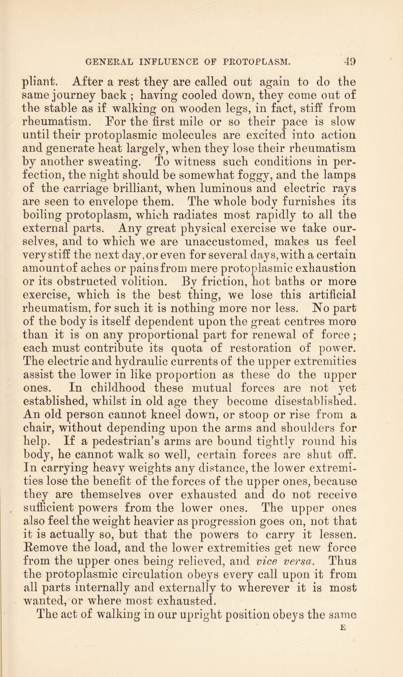 pliant. After a rest they are called out again to do the same journey back ; having cooled down, they come out of the stable as if walking on wmoden legs, in fact, stiff from rheumatism. Tor the first mile or so their pace is slow until their protoplasmic molecules are excited into action and generate heat largely, when they lose their rheumatism by another sweating. To witness such conditions in per¬ fection, the night should be somewhat foggy, and the lamps of the carriage brilliant, when luminous and electric rays are seen to envelope them. The whole body furnishes its boiling protoplasm, which radiates most rapidly to all the external parts. Any great physical exercise we take our¬ selves, and to which we are unaccustomed, makes us feel very stiff the next day, or even for several days, with a certain amount of aches or pains from mere protoplasmic exhaustion or its obstructed volition. By friction, hot baths or more exercise, which is the best thing, we lose this artificial rheumatism, for such it is nothing more nor less. No part of the body is itself dependent upon the great centres more than it is on any proportional part for renewal of force; each must contribute its quota of restoration of power. The electric and hydraulic currents of the upper extremities assist the lower in like proportion as these do the upper ones. In childhood these mutual forces are not yet established, whilst in old age they become disestablished. An old person cannot kneel down, or stoop or rise from a chair, without depending upon the arms and shoulders for help. If a pedestrian’s arms are bound tightly round his body, he cannot walk so well, certain forces are shut off. In carrying heavy weights any distance, the lower extremi¬ ties lose the benefit of the forces of the upper ones, because they are themselves over exhausted and do not receive , sufficient powers from the lower ones. The upper ones also feel the weight heavier as progression goes on, not that it is actually so, but that the powers to carry it lessen. Remove the load, and the lower extremities get new force from the upper ones being relieved, and vice versa. Thus the protoplasmic circulation obeys every call upon it from all parts internally and externally to wherever it is most wanted, or where most exhausted. The act of walking in our upright position obeys the same