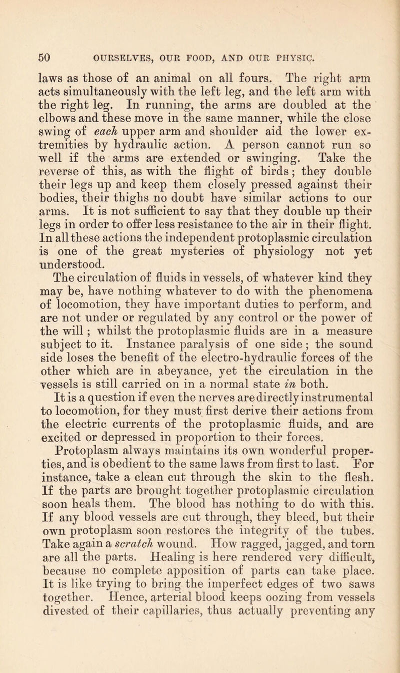 laws as those o£ an animal on all fours. The right arm acts simultaneously with the left leg, and the left arm with the right leg. In running, the arms are doubled at the elbows and these move in the same manner, while the close swing of each upper arm and shoulder aid the lower ex¬ tremities by hydraulic action. A person cannot run so well if the arms are extended or swinging. Take the reverse of this, as with the flight of birds; they double their legs up and keep them closely pressed against their bodies, their thighs no doubt have similar actions to our arms. It is not sufficient to say that they double up their legs in order to offer less resistance to the air in their flight. In all these actions the independent protoplasmic circulation is one of the great mysteries of physiology not yet understood. The circulation of fluids in vessels, of whatever kind they may be, have nothing whatever to do with the phenomena of locomotion, they have important duties to perform, and are not under or regulated by any control or the power of the will; whilst the protoplasmic fluids are in a measure subject to it. Instance paralysis of one side; the sound side loses the benefit of the electro-hydraulic forces of the other which are in abeyance, yet the circulation in the vessels is still carried on in a normal state in both. It is a question if even the nerves are directly instrumental to locomotion, for they must first derive their actions from the electric currents of the protoplasmic fluids, and are excited or depressed in proportion to their forces. Protoplasm always maintains its own wonderful proper¬ ties, and is obedient to the same laws from first to last. For instance, take a clean cut through the skin to the flesh. If the parts are brought together protoplasmic circulation soon heals them. The blood has nothing to do with this. If any blood vessels are cut through, they bleed, but their own protoplasm soon restores the integrity of the tubes. Take again a scratch wound. How ragged, jagged, and torn are all the parts. Healing is here rendered very difficult, because no complete apposition of parts can take place. It is like trying to bring the imperfect edges of two saws together. Hence, arterial blood keeps oozing from vessels divested of their capillaries, thus actually preventing any