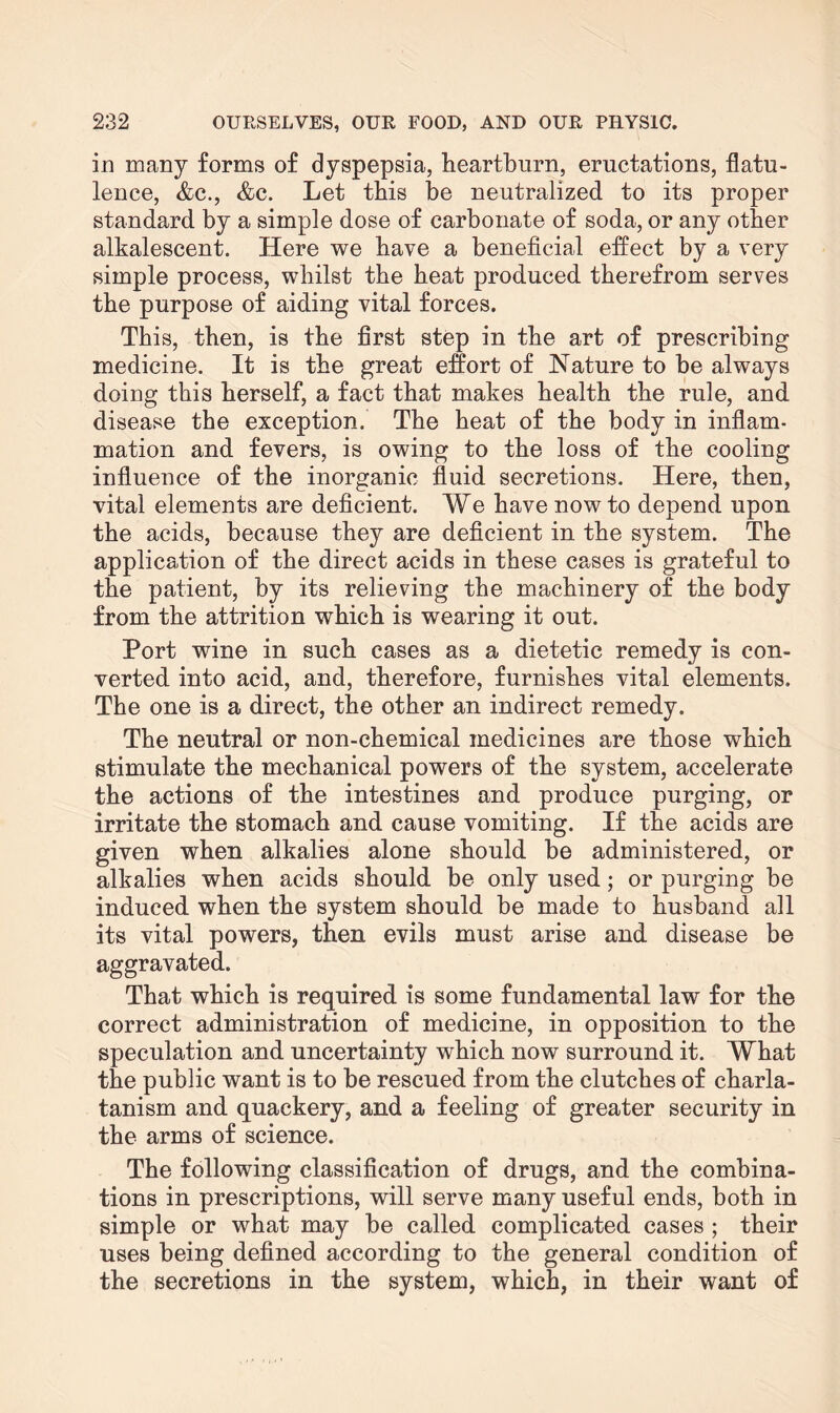 in many forms of dyspepsia, heartburn, eructations, flatu¬ lence, &c., &c. Let this be neutralized to its proper standard by a simple dose of carbonate of soda, or any other alkalescent. Here we have a beneficial effect by a very simple process, whilst the heat produced therefrom serves the purpose of aiding vital forces. This, then, is the first step in the art of prescribing medicine. It is the great effort of Nature to be always doing this herself, a fact that makes health the rule, and disease the exception. The heat of the body in inflam¬ mation and fevers, is owing to the loss of the cooling influence of the inorganic fluid secretions. Here, then, vital elements are deficient. We have now to depend upon the acids, because they are deficient in the system. The application of the direct acids in these cases is grateful to the patient, by its relieving the machinery of the body from the attrition which is wearing it out. Port wine in such cases as a dietetic remedy is con¬ verted into acid, and, therefore, furnishes vital elements. The one is a direct, the other an indirect remedy. The neutral or non-chemical medicines are those which stimulate the mechanical powers of the system, accelerate the actions of the intestines and produce purging, or irritate the stomach and cause vomiting. If the acids are given when alkalies alone should be administered, or alkalies when acids should be only used; or purging be induced when the system should be made to husband all its vital powers, then evils must arise and disease be aggravated. That which is required is some fundamental law for the correct administration of medicine, in opposition to the speculation and uncertainty which now surround it. What the public want is to be rescued from the clutches of charla¬ tanism and quackery, and a feeling of greater security in the arms of science. The following classification of drugs, and the combina¬ tions in prescriptions, will serve many useful ends, both in simple or what may be called complicated cases ; their uses being defined according to the general condition of the secretions in the system, which, in their want of