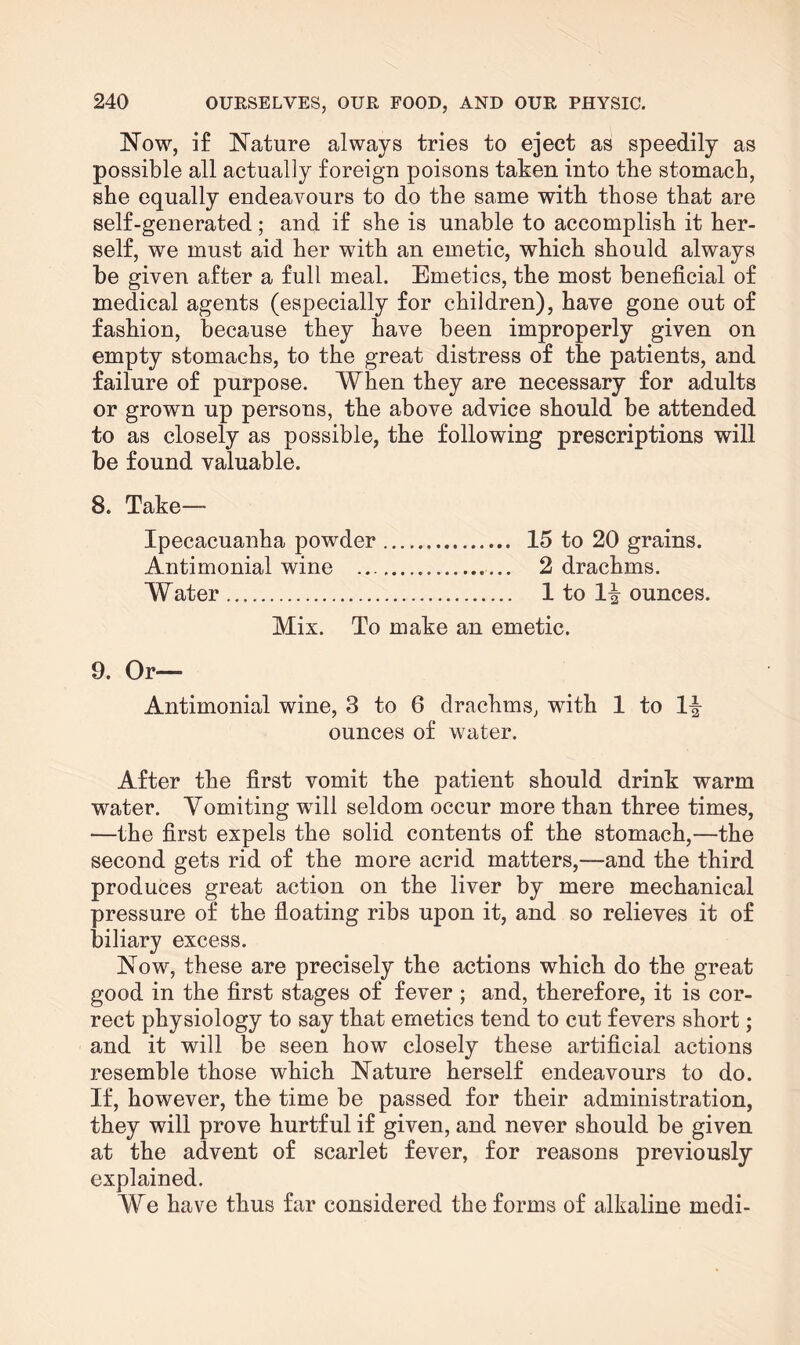 Now, if Nature always tries to eject as speedily as possible all actually foreign poisons taken into the stomach, she equally endeavours to do the same with those that are self-generated; and if she is unable to accomplish it her¬ self, we must aid her with an emetic, which should always be given after a full meal. Emetics, the most beneficial of medical agents (especially for children), have gone out of fashion, because they have been improperly given on empty stomachs, to the great distress of the patients, and failure of purpose. When they are necessary for adults or grown up persons, the above advice should be attended to as closely as possible, the following prescriptions will be found valuable. 8. Take— Ipecacuanha powder. 15 to 20 grains. Antimonial wine . 2 drachms. Water .. 1 to 1^ ounces. Mix. To make an emetic. 9. Or— Antimonial wine, 3 to 6 drachms, with 1 to 11- ounces of water. After the first vomit the patient should drink warm water. Vomiting will seldom occur more than three times, —the first expels the solid contents of the stomach,—the second gets rid of the more acrid matters,—and the third produces great action on the liver by mere mechanical pressure of the floating ribs upon it, and so relieves it of biliary excess. Now, these are precisely the actions which do the great good in the first stages of fever ; and, therefore, it is cor¬ rect physiology to say that emetics tend to cut fevers short; and it will be seen how closely these artificial actions resemble those which Nature herself endeavours to do. If, however, the time be passed for their administration, they will prove hurtful if given, and never should be given at the advent of scarlet fever, for reasons previously explained. We have thus far considered the forms of alkaline medi-