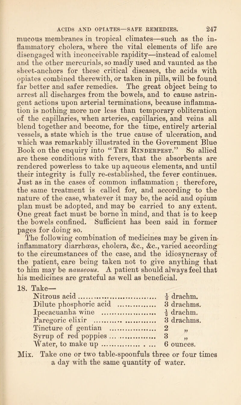 mucous membranes in tropical climates—such as the in¬ flammatory cholera, where the vital elements of life are disengaged with inconceivable rapidity—instead of calomel and the other mercurials, so madly used and vaunted as the sheet-anchors for these critical diseases, the acids with opiates combined therewith, or taken in pills, will be found far better and safer remedies. The great object being to arrest all discharges from the bowels, and to cause astrin¬ gent actions upon arterial terminations, because inflamma¬ tion is nothing more nor less than temporary obliteration of the capillaries, when arteries, capillaries, and veins all blend together and become, for the time, entirely arterial vessels, a state which is the true cause of ulceration, and which was remarkably illustrated in the Government Blue Book on the enquiry into “The Rinderpest.” So allied are these conditions with fevers, that the absorbents are rendered powerless to take up aqueous elements, and until their integrity is fully re-established, the fever continues. Just as in the cases of common inflammation ; therefore, the same treatment is called for, and according to the nature of the case, whatever it may be, the acid and opium plan must be adopted, and may be carried to any extent. One great fact must be borne in mind, and that is to keep the bowels confined. Sufficient has been said in former pages for doing so. The following combination of medicines may be given in* inflammatory diarrhoeas, cholera, &c., &c., varied according to the circumstances of the case, and the idiosyncrasy of the patient, care being taken not to give anything that to him may be nauseous. A patient should always feel that his medicines are grateful as well as beneficial. 18. Take— JSiitrous acid. drachm. Dilute phosphoric acid . 3 drachms. Ipecacuanha wine . •§ drachm. Paregoric elixir . 3 drachms. Tincture of gentian . 2 „ Syrup of red poppies. 3 „ Water, to make up .. 6 ounces. Mix. Take one or two table-spoonfuls three or four times a day with the same quantity of water.