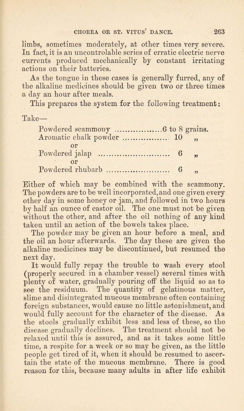 limbs, sometimes moderately, at other times very severe. In fact, it is an uncontrolable series of erratic electric nerve currents produced mechanically by constant irritating actions on their batteries. As the tongue in these cases is generally furred, any of the alkaline medicines should be given two or three times a day an hour after meals. This prepares the system for the following treatment: Take— Powdered scammony .. Aromatic c-balk powder or Powdered jalap . or Powdered rhubarb . Either of which may be combined with the scammony. The powders are to be well incorporated, and one given every other day in some honey or jam, and followed in two hours by half an ounce of castor oil. The one must not be given without the other, and after the oil nothing of any kind taken until an action of the bowels takes place. The powder may be given an hour before a meal, and the oil an hour afterwards. The day these are given the alkaline medicines may be discontinued, but resumed the next day. It would fully repay the trouble to wash every stool (properly secured in a chamber vessel) several times with plenty of water, gradually pouring off the liquid so as to see the residuum. The quantity of gelatinous matter, slime and disintegrated mucous membrane often containing foreign substances, would cause no little astonishment, and would fully account for the character of the disease. As the stools gradually exhibit less and less of these, so the disease gradually declines. The treatment should not be relaxed until this is assured, and as it takes some little time, a respite for a week or so may be given, as the little people get tired of it, when it should be resumed to ascer¬ tain the state of the mucous membrane. There is good reason for this, because many adults in after life exhibit .6 to 8 grains. ... 10 „ ... 6 „ ... 6 „