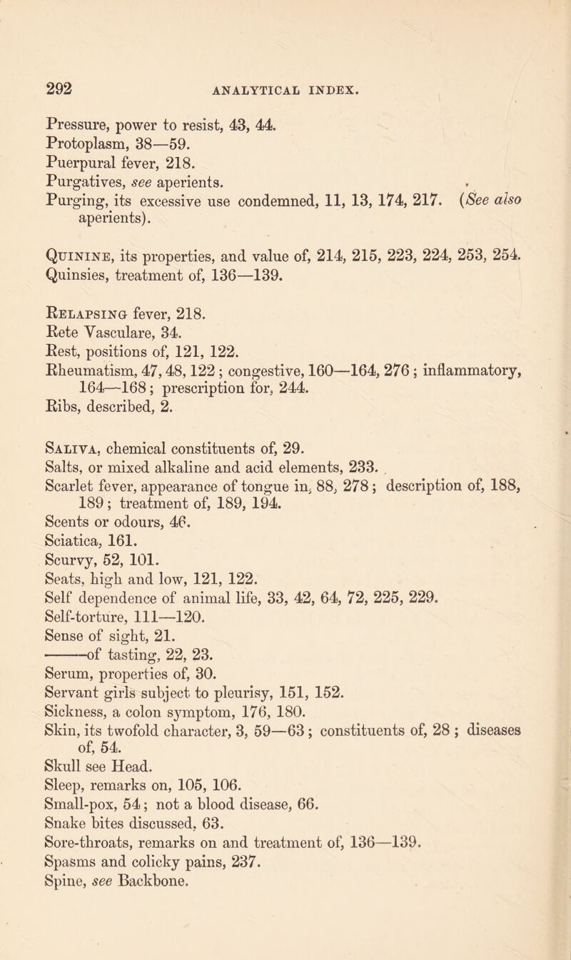 Pressure, power to resist, 43, 44. Protoplasm, 38—59. Puerpural fever, 218. Purgatives, see aperients. Purging, its excessive use condemned, 11, 13, 174, 217. (See also aperients). Quinine, its properties, and value of, 214, 215, 223, 224, 253, 254. Quinsies, treatment of, 136—139. Eelapsing fever, 218. Eete Vasculare, 34. Pest, positions of, 121, 122. Eheumatism, 47,48,122 ; congestive, 160—164, 276 ; inflammatory, 164—168 ; prescription for, 244. Eibs, described, 2. Saliva, chemical constituents of, 29. Salts, or mixed alkaline and acid elements, 233. Scarlet fever, appearance of tongue in, 88, 278; description of, 188, 189 ; treatment of, 189, 194. Scents or odours, 46. Sciatica, 161. Scurvy, 52, 101. Seats, high and low, 121, 122. Self dependence of animal life, 33, 42, 64, 72, 225, 229. Self-torture, 111—120. Sense of sight, 21. -of tasting, 22, 23. Serum, properties of, 30. Servant girls subject to pleurisy, 151, 152. Sickness, a colon symptom, 176, 180. Skin, its twofold character, 3, 59—63 ; constituents of, 28 ; diseases of, 54. Skull see Head. Sleep, remarks on, 105, 106. Small-pox, 54; not a blood disease, 66. Snake bites discussed, 63. Sore-throats, remarks on and treatment of, 136—139. Spasms and colicky pains, 237. Spine, see Backbone.
